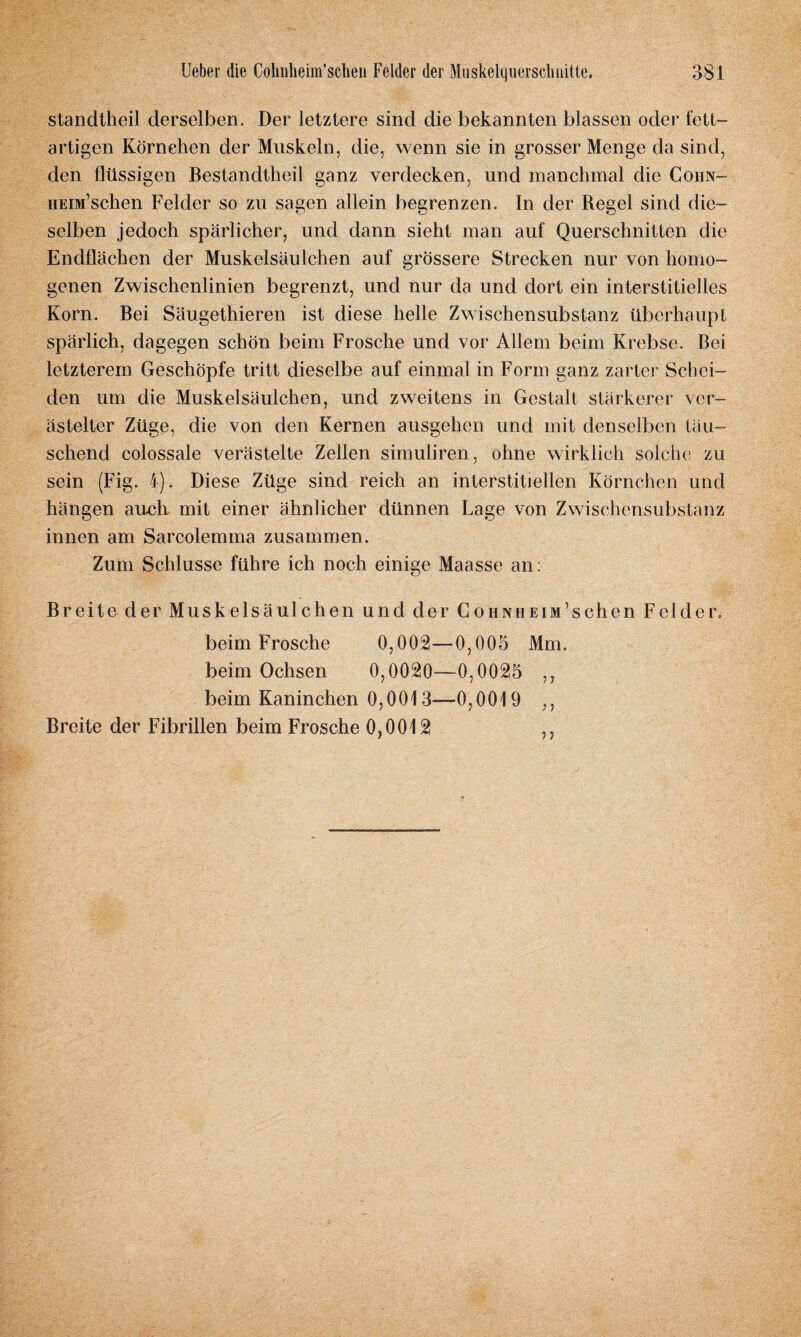 standtheil derselben. Der letztere sind die bekannten blassen oder fett¬ artigen Körnchen der Muskeln, die, wenn sie in grosser Menge da sind, den flüssigen Bestandteil ganz verdecken, und manchmal die Cohn- HEOi’schen Felder so zu sagen allein begrenzen. In der Regel sind die¬ selben jedoch spärlicher, und dann sieht man auf Querschnitten die Endflächen der Muskelsäulchen auf grössere Strecken nur von homo¬ genen Zwischenlinien begrenzt, und nur da und dort ein interstitielles Korn. Bei Säugetieren ist diese helle Zwischensubstanz überhaupt spärlich, dagegen schön beim Frosche und vor Allem beim Krebse. Bei letzterem Geschöpfe tritt dieselbe auf einmal in Form ganz zarter Schei¬ den um die Muskelsäulchen, und zweitens in Gestalt stärkerer ver¬ ästelter Züge, die von den Kernen ausgehen und mit denselben täu¬ schend colossale verästelte Zellen simuliren, ohne wirklich solche zu sein (Fig. 4). Diese Züge sind reich an interstitiellen Körnchen und hängen auch, mit einer ähnlicher dünnen Lage von Zwischensubstanz innen am Sareolemma zusammen. Zum Schlüsse führe ich noch einige Maasse an: Breite der Muskelsäulchen und der CohnheiMachen Felder. beim Frosche 0,002—0,005 Mm. beim Ochsen 0,0020—0,0025 ,, beim Kaninchen 0,0013—0,0019 ,, Breite der Fibrillen beim Frosche 0,0012 ,,