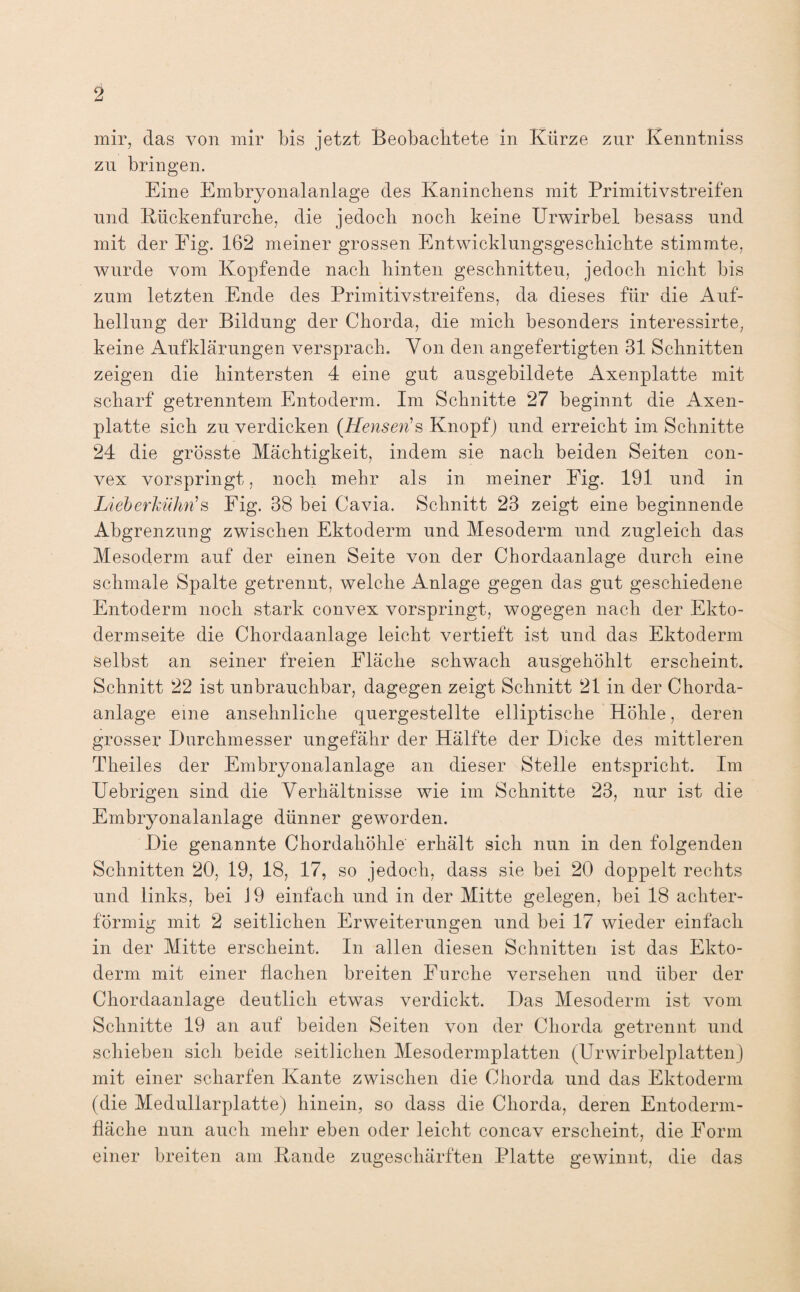 2 mir, das von mir bis jetzt Beobachtete in Kürze zur Kenntniss zu bringen. Eine Embryonalanlage des Kaninchens mit Primitivstreifen und Kückenfurche, die jedoch noch keine Urwirbel besass und mit der Eig. 162 meiner grossen Entwicklungsgeschichte stimmte, wurde vom Kopfende nach hinten geschnitteu, jedoch nicht bis zum letzten Ende des Primitivstreifens, da dieses für die Auf¬ hellung der Bildung der Chorda, die mich besonders interessirte, keine Aufklärungen versprach. Von den angefertigten 81 Schnitten zeigen die hintersten 4 eine gut ausgebildete Axenplatte mit scharf getrenntem Entoderm. Im Schnitte 27 beginnt die Axen¬ platte sich zu verdicken (Henseris Knopf) und erreicht im Schnitte 24 die grösste Mächtigkeit, indem sie nach beiden Seiten con¬ vex vorspringt, noch mehr als in meiner Fig. 191 und in Lieb erkühn1 s Fig. 38 bei Cavia. Schnitt 23 zeigt eine beginnende Abgrenzung zwischen Ektoderm und Mesoderm und zugleich das Mesoderm auf der einen Seite von der Chordaanlage durch eine schmale Spalte getrennt, welche Anlage gegen das gut geschiedene Entoderm noch stark convex vorspringt, wogegen nach der Ekto¬ dermseite die Chordaanlage leicht vertieft ist und das Ektoderm selbst an seiner freien Fläche schwach ausgehöhlt erscheint. Schnitt 22 ist unbrauchbar, dagegen zeigt Schnitt 21 in der Chorda¬ anlage eine ansehnliche quergestellte elliptische Höhle, deren grosser Durchmesser ungefähr der Hälfte der Dicke des mittleren Theil.es der Embryonalanlage an dieser Stelle entspricht. Im Uebrigen sind die Verhältnisse wie im Schnitte 23, nur ist die Embryonalanlage dünner geworden. Die genannte Chordahöhle erhält sich nun in den folgenden Schnitten 20, 19, 18, 17, so jedoch, dass sie bei 20 doppelt rechts und links, bei 19 einfach und in der Mitte gelegen, bei 18 achter¬ förmig mit 2 seitlichen Erweiterungen und bei 17 wieder einfach in der Mitte erscheint. In allen diesen Schnitten ist das Ekto¬ derm mit einer flachen breiten Furche versehen und über der Chordaanlage deutlich etwas verdickt. Das Mesoderm ist vom Schnitte 19 an auf beiden Seiten von der Chorda getrennt und schieben sich beide seitlichen Mesodermplatten (Urwirbelplatten) mit einer scharfen Kante zwischen die Chorda und das Ektoderm (die Medullarplatte) hinein, so dass die Chorda, deren Entoderm- fläche nun auch mehr eben oder leicht concav erscheint, die Form einer breiten am Kande zugeschärften Platte gewinnt, die das