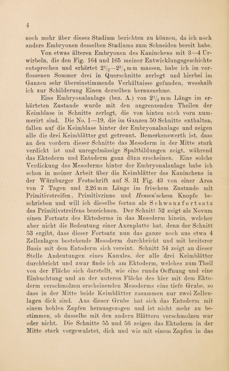 noch mehr über dieses Stadium berichten zu können, da ich noch andere Embryonen desselben Stadiums zum Schneiden bereit habe. Von etwas älteren Embryonen des Kaninchens mit 3—4 Ur- wirbeln, die den Fig. 164 und 165 meiner Entwicklungsgeschichte entsprechen und erhärtet 2x/2—23/4mm massen, habe ich im ver¬ flossenen Sommer drei in Querschnitte zerlegt und hierbei im Ganzen sehr übereinstimmende Verhältnisse gefunden, wesshalb ich zur Schilderung Einen derselben herausnehme. Eine Embryonalanlage (bez. A.) von 21/2mm Länge im er¬ härteten Zustande wurde mit den angrenzenden Theilen der Keimblase in Schnitte zerlegt, die von hinten nach vorn num- merirt sind. Die No. 1—19, die im Ganzen 50 Schnitte enthalten, fallen auf die Keimblase hinter der Embryonalanlage und zeigen alle die drei Keimblätter gut getrennt. Bemerkenswerth ist, dass an den vordem dieser Schnitte das Mesoderm in der Mitte stark verdickt ist und unregelmässige Spaltbildungen zeigt, während das Ektoderm und Entoderm ganz dünn erscheinen. Eine solche Verdickung des Mesoderms hinter der Embryonalanlage habe ich schon in meiner Arbeit über die Keimblätter des Kaninchens in der Würzburger Festschrift auf S. 31 Fig. 43 von einer Area von 7 Tagen und 2,26 mm Länge im frischem Zustande mit Primitivstreifen, Primitivrinne und Henserischem Knopfe be¬ schrieben und will ich dieselbe fortan als Schwanzfortsatz des Primitivstreifens bezeichnen. Der Schnitt 52 zeigt als Novum einen Fortsatz des Ektoderms in das Mesoderm hinein, welcher aber nicht die Bedeutung einer Axenplatte hat, denn der Schnitt 53 ergibt, dass dieser Fortsatz nun das ganze noch aus etwa 4 Zellenlagen bestehende Mesoderm durchbricht und mit breiterer Basis mit dem Entoderm sich vereint. Schnitt 54 zeigt an dieser Stelle Andeutungen eines Kanales, der alle drei Keimblätter durchbricht und zwar finde ich am Ektoderm, welches zum Theil von der Fläche sich darstellt, wie eine runde Oeffnung und eine Einbuchtung und an der unteren Fläche des hier mit dein Ekto¬ derm verschmolzen erscheinenden Mesoderms eine tiefe Grube, so / dass in der Mitte beide Keimblätter zusammen nur zwei Zellen¬ lagen dick sind. Aus dieser Grube hat sich das Entoderm mit einem hohlen Zapfen herausgezogen und ist nicht mehr zu be¬ stimmen, ob dasselbe mit den andern Blättern verschmolzen war oder nicht. Die Schnitte 55 und 56 zeigen das Ektoderm in der Mitte stark vorgewulstet, dick und wie mit einem Zapfen in das