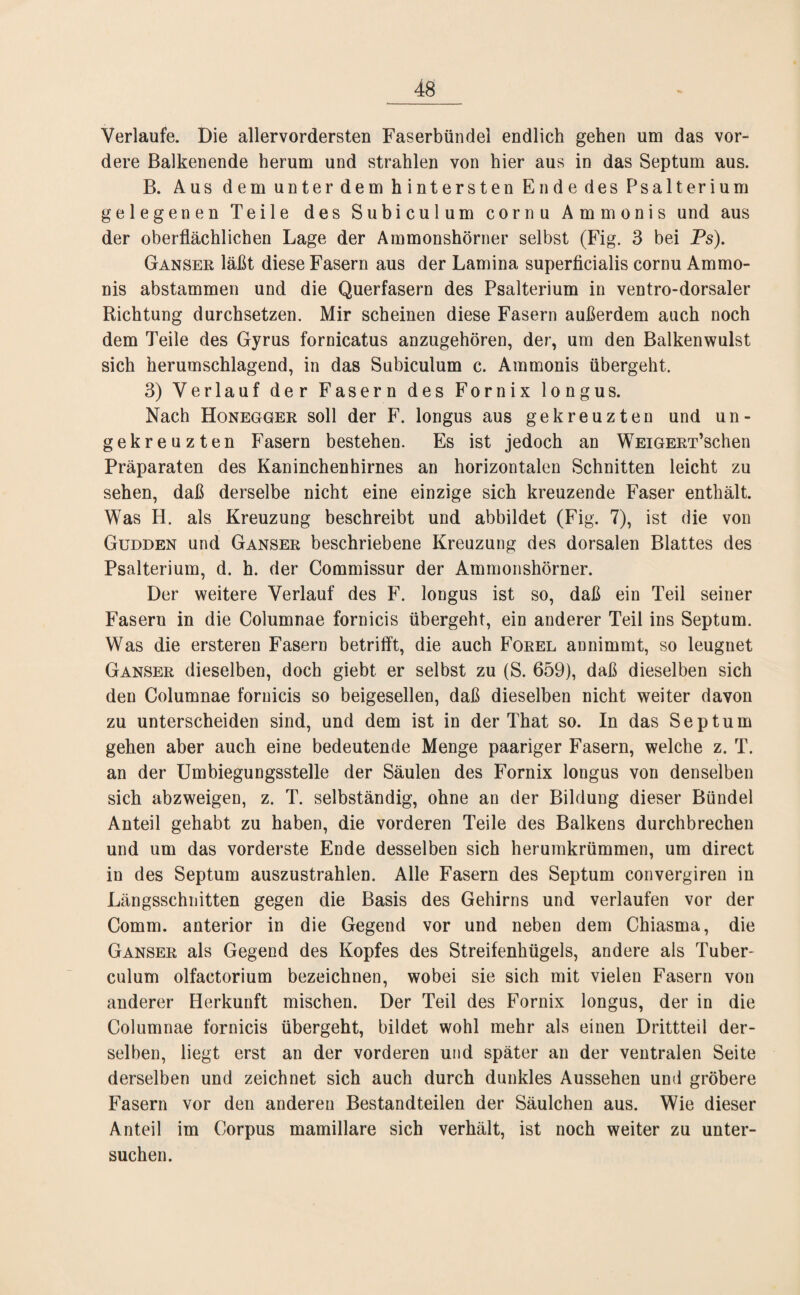 Verlaufe. Die allervordersten Faserbündel endlich gehen um das vor¬ dere Balkenende herum und strahlen von hier aus in das Septum aus. B. Aus dem unter dem hintersten Ende des Psalterium gelegenen Teile des Subiculum cornu Ammonis und aus der oberflächlichen Lage der Ammonshörner selbst (Fig. 3 bei Ps). Ganser läßt diese Fasern aus der Lamina superficialis cornu Ammo¬ nis abstammen und die Querfasern des Psalterium in ventro-dorsaler Richtung durchsetzen. Mir scheinen diese Fasern außerdem auch noch dem Teile des Gyrus fornicatus anzugehören, der, um den Balkenwulst sich herumschlagend, in das Subiculum c. Ammonis übergeht. 3) Verlauf der Fasern des Fornix longus. Nach Honegger soll der F. longus aus gekreuzten und un¬ gekreuzten Fasern bestehen. Es ist jedoch an WEiGERT’schen Präparaten des Kaninchenhirnes an horizontalen Schnitten leicht zu sehen, daß derselbe nicht eine einzige sich kreuzende Faser enthält. Was H. als Kreuzung beschreibt und abbildet (Fig. 7), ist die von Gudden und Ganser beschriebene Kreuzung des dorsalen Blattes des Psalterium, d. h. der Commissur der Ammonshörner. Der weitere Verlauf des F. longus ist so, daß ein Teil seiner Fasern in die Columnae fornicis übergeht, ein anderer Teil ins Septum. Was die ersteren Fasern betrifft, die auch Forel annimmt, so leugnet Ganser dieselben, doch giebt. er selbst zu (S. 659), daß dieselben sich den Columnae fornicis so beigesellen, daß dieselben nicht weiter davon zu unterscheiden sind, und dem ist in der That so. In das Septum gehen aber auch eine bedeutende Menge paariger Fasern, welche z. T. an der Umbiegungsstelle der Säulen des Fornix longus von denselben sich abzweigen, z. T. selbständig, ohne an der Bildung dieser Bündel Anteil gehabt zu haben, die vorderen Teile des Balkens durchbrechen und um das vorderste Ende desselben sich herumkrümmen, um direct in des Septum auszustrahlen. Alle Fasern des Septum convergiren in Längsschnitten gegen die Basis des Gehirns und verlaufen vor der Comm. anterior in die Gegend vor und neben dem Chiasma, die Ganser als Gegend des Kopfes des Streifenhügels, andere als Tuber¬ culum olfactorium bezeichnen, wobei sie sich mit vielen Fasern von anderer Herkunft mischen. Der Teil des Fornix longus, der in die Columnae fornicis übergeht, bildet wohl mehr als einen Drittteil der¬ selben, liegt erst an der vorderen und später an der ventralen Seite derselben und zeichnet sich auch durch dunkles Aussehen und gröbere Fasern vor den anderen Bestandteilen der Säulchen aus. Wie dieser Anteil im Corpus mamillare sich verhält, ist noch weiter zu unter¬ suchen.