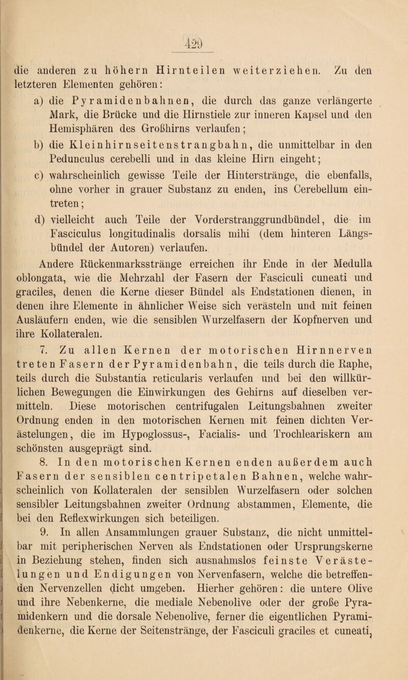 die anderen zu hohem Hirnteilen weiterziehen. Zu den letzteren Elementen gehören: a) die P y r a m i d e n b a h n e n, die durch das ganze verlängerte Mark, die Brücke und die Hirnstiele zur inneren Kapsel und den Hemisphären des Großhirns verlaufen; b) die Kleinhirnseitenstrangbahn, die unmittelbar in den Pedunculus cerebelli und in das kleine Hirn eingeht; c) wahrscheinlich gewisse Teile der Hinterstränge, die ebenfalls, ohne vorher in grauer Substanz zu enden, ins Cerebellum ein- treten; d) vielleicht auch Teile der Yorderstranggrundbitndel, die im Fasciculus longitudinalis dorsalis mihi (dem hinteren Längs¬ bündel der Autoren) verlaufen. Andere Kückenmarksstränge erreichen ihr Ende in der Medulla oblongata, wie die Mehrzahl der Fasern der Fasciculi cuneati und graciles, denen die Kerne dieser Bündel als Endstationen dienen, in denen ihre Elemente in ähnlicher Weise sich verästeln und mit feinen Ausläufern enden, wie die sensiblen Wurzelfasern der Kopfnerven und ihre Kollateralen. 7. Zu allen Kernen der motorischen Hirnnerven treten Fasern derPyramidenbahn, die teils durch die Kaphe, teils durch die Substantia reticularis verlaufen und bei den willkür¬ lichen Bewegungen die Einwirkungen des Gehirns auf dieselben ver¬ mitteln. Diese motorischen centrifugalen Leitungsbahnen zweiter Ordnung enden in den motorischen Kernen mit feinen dichten Ver¬ ästelungen, die im Hypoglossus-, Facialis- und Trochleariskern am schönsten ausgeprägt sind. 8. In den motorischen Kernen enden außerdem auch Fasern der sensiblen ce n tripet al en Bahnen, welche wahr¬ scheinlich von Kollateralen der sensiblen Wurzelfasern oder solchen sensibler Leitungsbahnen zweiter Ordnung abstammen, Elemente, die bei den KeflexWirkungen sich beteiligen. 9. In allen Ansammlungen grauer Substanz, die nicht unmittel¬ bar mit peripherischen Nerven als Endstationen oder Ursprungskerne in Beziehung stehen, finden sich ausnahmslos feinste Veräste¬ lungen und Endigungen von Nervenfasern, welche diebetreffen¬ den Nervenzellen dicht umgeben. Hierher gehören: die untere Olive und ihre Nebenkerne, die mediale Nebenolive oder der große Pyra¬ midenkern und die dorsale Nebenolive, ferner die eigentlichen Pyrami¬ denkerne, die Kerne der Seitenstränge, der Fasciculi graciles et cuneati.