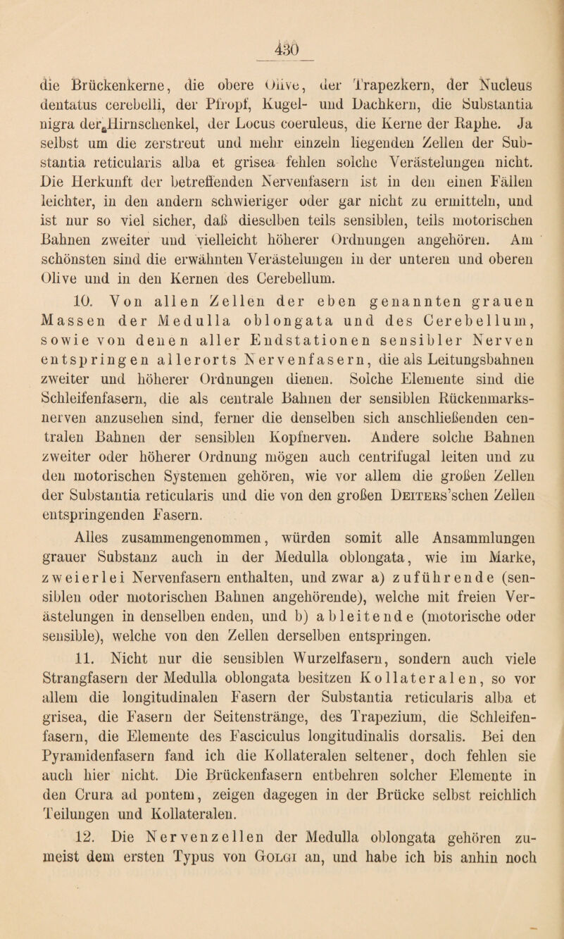 die Brückenkerne, die obere üiive, der Trapezkern, der Nucleus dentatus cerebelli, der Pfropf, Kugel- und Dachkern, die Substantia nigra deraHirnsclienkel, der Locus coeruleus, die Kerne der Rapke. Ja selbst um die zerstreut und mehr einzeln liegenden Zellen der Sub- stantia reticularis alba et grisea fehlen solche Verästelungen nicht. Die Herkunft der betreffenden Nervenfasern ist in den einen Fällen leichter, in den andern schwieriger oder gar nicht zu ermitteln, und ist nur so viel sicher, daß dieselben teils sensiblen, teils motorischen Bahnen zweiter und vielleicht höherer Ordnungen angehören. Am schönsten sind die erwähnten Verästelungen in der unteren und oberen Olive und in den Kernen des Cerebellum. 10. Von allen Zellen der eben genannten grauen Massen der Medulla oblong ata und des Cerebellum, sowie von denen aller Endstationen sensibler Nerven entspringen allerorts Nervenfasern, die als Leitungsbahnen zweiter und höherer Ordnungen dienen. Solche Elemente sind die Schleifenfasern, die als centrale Bahnen der sensiblen Rückenmarks¬ nerven anzusehen sind, ferner die denselben sich anschließenden cen¬ tralen Bahnen der sensiblen Kopfnerven. Andere solche Bahnen zweiter oder höherer Ordnung mögen auch centrifugal leiten und zu den motorischen Systemen gehören, wie vor allem die großen Zellen der Substantia reticularis und die von den großen DEiTERs’schen Zeilen entspringenden Fasern. Alles zusammengenommen, würden somit alle Ansammlungen grauer Substanz auch in der Medulla oblongata, wie im Marke, zweierlei Nervenfasern enthalten, und zwar a) zuführende (sen¬ siblen oder motorischen Bahnen angehörende), welche mit freien Ver¬ ästelungen in denselben enden, und b) ableitende (motorische oder sensible), welche von den Zellen derselben entspringen. 11. Nicht nur die sensiblen Wurzelfasern, sondern auch viele Strangfasern der Medulla oblongata besitzen Kollateralen, so vor allem die longitudinalen Fasern der Substantia reticularis alba et grisea, die Fasern der Seitenstränge, des Trapezium, die Schleifen¬ fasern, die Elemente des Fasciculus longitudinalis dorsalis. Bei den Pyramidenfasern fand ich die Kollateralen seltener, doch fehlen sie auch hier nicht. Die Brückenfasern entbehren solcher Elemente in den Crura ad pontem, zeigen dagegen in der Brücke selbst reichlich Teilungen und Kollateralen. 12. Die Nervenzellen der Medulla oblongata gehören zu¬ meist dem ersten Typus von Golgi an, und habe ich bis anhin noch