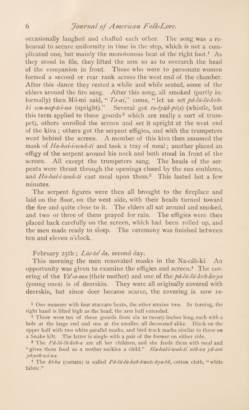 occasionally laughed and chaffed each other. The song was a re¬ hearsal to secure uniformity in time in the step, which is not a com¬ plicated one, but mainly the monotonous beat of the right foot.1 As they stood in file, they lifted the arm so as to overarch the head of the companion in front. Those who were to personate women formed a second or rear rank across the west end of the chamber. After this dance they rested a while and while seated, some of the elders around the fire sang. After this song, all smoked (partly in¬ formally) then Mo-mi said, “ Ta-aiL come, “let us setpd-lii-lii-kon- ki wu-nup-tci-na (upright).” Several got tu-tyiik-pi(s) (whistle, but this term applied to these gourds2 which are really a sort of trum¬ pet), others unrolled the screen and set it upright at the west end of the kiva ; others got the serpent effigies, and with the trumpeters went behind the screen. A member of this kiva then assumed the mask of Ha-hai-i-wah-ti and took a tray of meal; another placed an effigy of the serpent around his neck and both stood in front of the screen. All except the trumpeters sang. The heads of the ser¬ pents were thrust through the openings closed by the sun emblems, and Ha-hai-i-wuh-ti cast meal upon them.3 This lasted but a few minutes. The serpent figures were then all brought to the fireplace and laid on the floor, on the west side, with their heads turned toward the fire and quite close to it. The elders all sat around and smoked, and two or three of them prayed for rain. The effigies were then placed back carefully on the screen, which had been rolled up, and the men made ready to sleep. The ceremony was finished between ten and eleven o’clock. February 25 th ; Liic-tal-la, second day. This morning the men renovated masks in the Na-cab-ki. An opportunity was given to examine the effigies and screen.4 The cov¬ ering of the Yii'-a-mu (their mother) and one of thepa-lu-lii-kon-ho-ya (young ones) is of deerskin. They were all originally covered with deerskin, but since deer became scarce, the covering is now re- 1 One measure with four staccato beats, the other strains two. In turning, the right hand is lifted high as the head, the arm half extended. 2 There were ten of these gourds from six to twenty inches long, each with a hole at the large end and one at the smaller, all decorated alike. Black on the upper half with two white parallel marks, and bird track marks similar to those on a Snake kilt. The latter is single with a pair of the former on either side. 8 The Pd-lii-lii-koh-a are all her children, and she feeds them with meal and “gives them food as a mother suckles a child.” Ha-hai-i-wuh-ti nob-na yu-am yo-yoh-wi-na. 4 The ki-hu (curtain) is called Pd-lii-lu-koii-kwetc-kya-bfi, cotton cloth, “ white fabric.”
