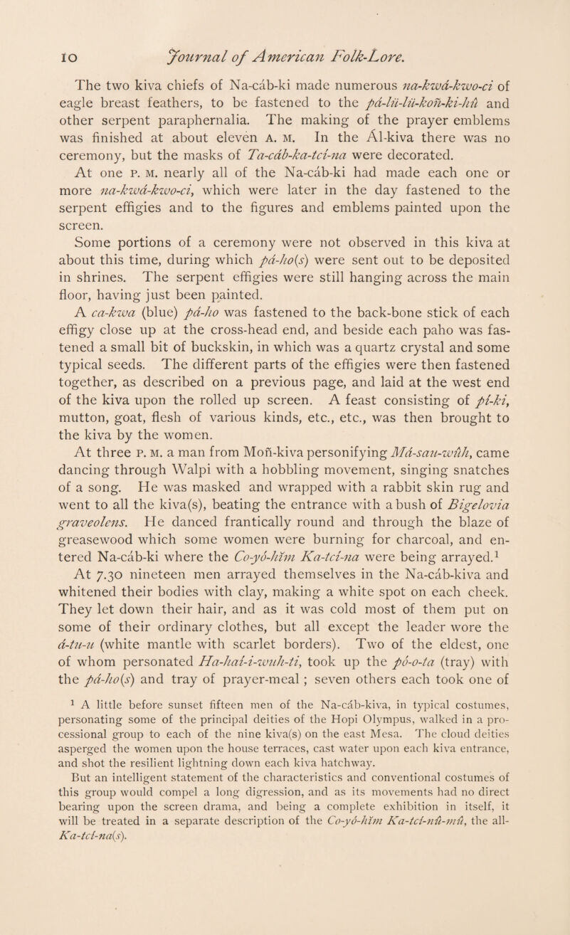 The two kiva chiefs of Na-cab-ki made numerous na-kwa-kwo-ci of eagle breast feathers, to be fastened to the pa-lii-lii-koh-ki-hu and other serpent paraphernalia. The making of the prayer emblems was finished at about eleven A. m. In the Al-kiva there was no ceremony, but the masks of Ta-cab-ka-tci-na were decorated. At one p. m. nearly all of the Na-cab-ki had made each one or more na-kwa-kwo-ci, which were later in the day fastened to the serpent effigies and to the figures and emblems painted upon the screen. Some portions of a ceremony were not observed in this kiva at about this time, during which pd-ho(s) were sent out to be deposited in shrines. The serpent effigies were still hanging across the main floor, having just been painted. A ca-kwa (blue) pd-ho was fastened to the back-bone stick of each effigy close up at the cross-head end, and beside each paho was fas¬ tened a small bit of buckskin, in which was a quartz crystal and some typical seeds. The different parts of the effigies were then fastened together, as described on a previous page, and laid at the west end of the kiva upon the rolled up screen. A feast consisting of pi-kiy mutton, goat, flesh of various kinds, etc., etc., was then brought to the kiva by the women. At three p. m. a man from Mon-kiva personifying Md-sau-wlih, came dancing through Walpi with a hobbling movement, singing snatches of a song. He was masked and wrapped with a rabbit skin rug and went to all the kiva(s), beating the entrance with a bush of Bigelovia grave olens. He danced frantically round and through the blaze of greasewood which some women were burning for charcoal, and en¬ tered Na-cab-ki where the Co-yo-him Ka-tci-na were being arrayed.1 At 7.30 nineteen men arrayed themselves in the Na-cab-kiva and whitened their bodies with clay, making a white spot on each cheek. They let down their hair, and as it was cold most of them put on some of their ordinary clothes, but all except the leader wore the a-tu-u (white mantle with scarlet borders). Two of the eldest, one of whom personated Ha-hai-i-wuh-tiy took up the po-o-ta (tray) with the pd-ko(s) and tray of prayer-meal; seven others each took one of 1 A little before sunset fifteen men of the Na-cab-kiva, in typical costumes, personating some of the principal deities of the Hopi Olympus, walked in a pro¬ cessional group to each of the nine kiva(s) on the east Mesa. The cloud deities asperged the women upon the house terraces, cast water upon each kiva entrance, and shot the resilient lightning down each kiva hatchway. But an intelligent statement of the characteristics and conventional costumes of this group would compel a long digression, and as its movements had no direct bearing upon the screen drama, and being a complete exhibition in itself, it will be treated in a separate description of the Co-yo-him Ka-trf-nii-mii, the all- Ka-tct-na{s).