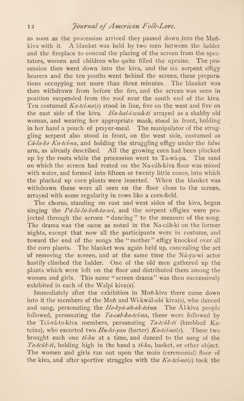 as soon as the procession arrived they passed down into the Mon- kiva with it. A blanket was held by two men between the ladder and the fireplace to conceal the placing of the screen from the spec¬ tators, women and children who quite filled the upraise. The pro¬ cession then went down into the kiva, and the six serpent effigy bearers and the ten youths went behind the screen, these prepara¬ tions occupying not more than three minutes. The blanket was then withdrawn from before the fire, and the screen was seen in position suspended from the roof near the south end of the kiva. Ten costumed Ka-tci-na(s) stood in line, five on the west and five on the east side of the kiva. Ha-hai-i-wuh-ti arrayed as a shabby old woman, and wearing her appropriate mask, stood in front, holding in her hand a pouch of prayer-meal. The manipulator of the strug¬ gling serpent also stood in front, on the west side, costumed as Cd-la-ko Ka-tci-na, and holding the struggling effigy under the false arm, as already described. All the growing corn had been plucked up by the roots while the procession went to Ta-wa-pa. The sand on which the screen had rested on the Na-cab-kiva floor was mixed with water, and formed into fifteen or twenty little cones, into which the plucked up corn plants were inserted. When the blanket was withdrawn these were all seen on the floor close to the screen, arrayed with some regularity in rows like a corn-field. The chorus, standing on east and west sides of the kiva, began singing the Pa-lu-lii-koh-ta-wi, and the serpent effigies were pro¬ jected through the screen “dancing” to the measure of the song. The drama was the same as noted in the Na-cab-ki on the former nights, except that now all the participants were in costume, and toward the end of the songs the “mother” effigy knocked over all the corn plants. The blanket was again held up, concealing the act of removing the screen, and at the same time the Na-ya-wi actor hastily climbed the ladder. One of the old men gathered up the plants which were left on the floor and distributed them among the women and girls. This same “screen drama” was then successively exhibited in each of the Walpi kiva(s)! Immediately after the exhibition in Mon-kiva there came down into it the members of the Mon and Wi-kwal-obi kiva(s), who danced and sang, personating the Ho-kya-afi-ak-tcina. The Al-kiva people followed, personating the Ta-cab-ka-tci-na, these were followed by the Tci-va-to-kiva members, personating Ta-tcuk-ti (knobbed Ka- tcina), who escorted two Hu-hi-yan (barter) Ka-tci-na{s). These two brought each one ti-hu at a time, and danced to the song of the Ta-tcuk-ti, holding high in the hand a ti-hu, basket, or other object. The women and girls ran out upon the main (ceremonial) floor of the kiva, and after sportive struggles with the Ka-tci-na(s) took the
