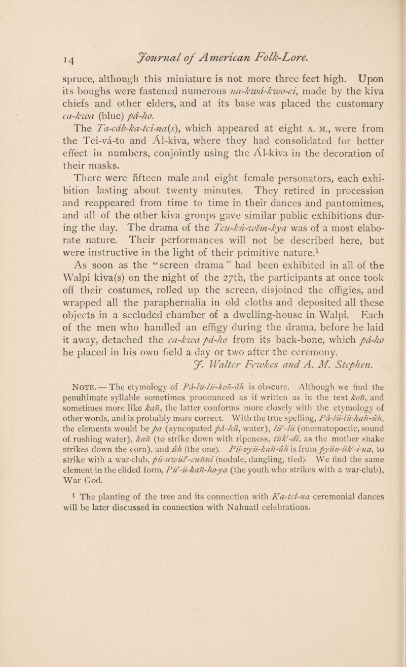 spruce, although this miniature is not more three feet high. Upon its boughs were fastened numerous na-kwd-kwo-ci, made by the kiva chiefs and other elders, and at its base was placed the customary ca-kwa (blue) pa-ho. The Ta-cab-ka-tci-na{s), which appeared at eight a. m., were from the Tci-va-to and Al-kiva, where they had consolidated for better effect in numbers, conjointly using the Al-kiva in the decoration of their masks. There were fifteen male and eight female personators, each exhi¬ bition lasting about twenty minutes. They retired in procession and reappeared from time to time in their dances and pantomimes, and all of the other kiva groups gave similar public exhibitions dur¬ ing the day. The drama of the Tcn-ku-wim-kya was of a most elabo¬ rate nature. Their performances will not be described here, but were instructive in the light of their primitive nature.1 As soon as the ‘‘screen drama” had been exhibited in all of the Walpi kiva(s) on the night of the 27th, the participants at once took off their costumes, rolled up the screen, disjoined the effigies, and wrapped all the paraphernalia in old cloths and deposited all these objects in a secluded chamber of a dwelling-house in Walpi. Each of the men who handled an effigy during the drama, before he laid it away, detached the ca-kwa pa-ho from its back-bone, which pa-ho he placed in his own field a day or two after the ceremony. J. Walter Fewkes and A. M. Stephen. Note. — The etymology of Pa-lii-lu-kon-uh is obscure. Although we find the penultimate syllable sometimes pronounced as if written as in the text kon, and sometimes more like kah, the latter conforms more closely with the etymology of other words, and is probably more correct. With the true spelling, Pd-lii-lii-kah-iih, the elements would be pa (syncopated pd-hu, water), lii'-lii (onomatopoetic, sound of rushing water), kan (to strike down with ripeness, tiik'-di, as the mother shake strikes down the corn), and uh (the one). Pii-vyii-kan-uh is from pyiin-iik'to strike with a war-club, pii-uwiil'-cuhni (nodule, dangling, tied). We find the same element in the elided form, Pii'-u-kan-ho-ya (the youth who strikes with a war-club), War God. 1 The planting of the tree and its connection with Ka-tct-na ceremonial dances will be later discussed in connection with Nahuatl celebrations.