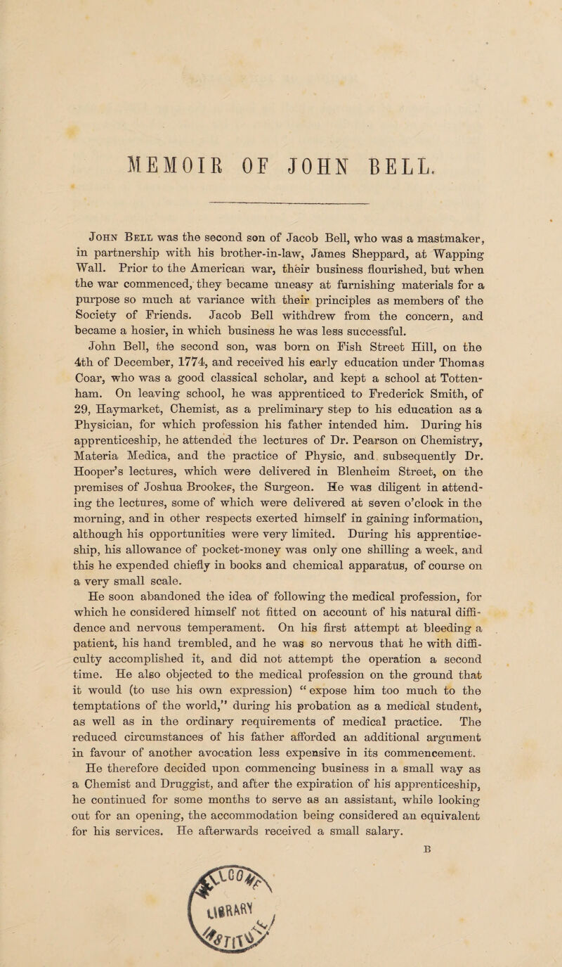 MEMOIR OF JOHN BELL. John Bell was the second son of Jacob Bell, who was a mastmaker, in partnership with his brother-in-law, James Sheppard, at Wapping Wall. Prior to the American war, their business flourished, but when the war commenced, they became Uneasy at furnishing materials for a purpose so much at variance with their principles as members of the Society of Friends. Jacob Bell withdrew from the concern, and became a hosier, in which business he was less successful. John Bell, the second son, was born on Fish Street Hill, on the 4th of December, 1774, and received his early education under Thomas Coar, who was a good classical scholar, and kept a school at Totten¬ ham. On leaving school, he was apprenticed to Frederick Smith, of 29, Haymarket, Chemist, as a preliminary step to his education as a Physician, for which profession his father intended him. During his apprenticeship, he attended the lectures of Dr. Pearson on Chemistry, Materia Medica, and the practice of Physic, and subsequently Dr. Hooper’s lectures, which were delivered in Blenheim Street, on the premises of Joshua Brookes, the Surgeon. He was diligent in attend¬ ing the lectures, some of which were delivered at seven o’clook in the morning, and in other respects exerted himself in gaining information, although his opportunities were very limited. During his apprentice¬ ship, his allowance of pocket-money was only one shilling a week, and this he expended chiefly in books and chemical apparatus, of course on a very small scale. He soon abandoned the idea of following the medical profession, for which he considered himself not fitted on account of his natural diffi¬ dence and nervous temperament. On his first attempt at bleeding a patient, his hand trembled, and he was so nervous that he with diffi¬ culty accomplished it, and did not attempt the operation a second time. He also objected to the medical profession on the ground that it would (to use his own expression) “ expose him too much to the temptations of the world,” during his probation as a medical student, as well as in the ordinary requirements of medical practice. The reduced circumstances of his father afforded an additional argument in favour of another avocation less expensive in its commencement. He therefore decided upon commencing business in a small way as a Chemist and Druggist, and after the expiration of his apprenticeship, he continued for some months to serve as an assistant, while looking out for an opening, the accommodation being considered an equivalent for his services. He afterwards received a small salary. E