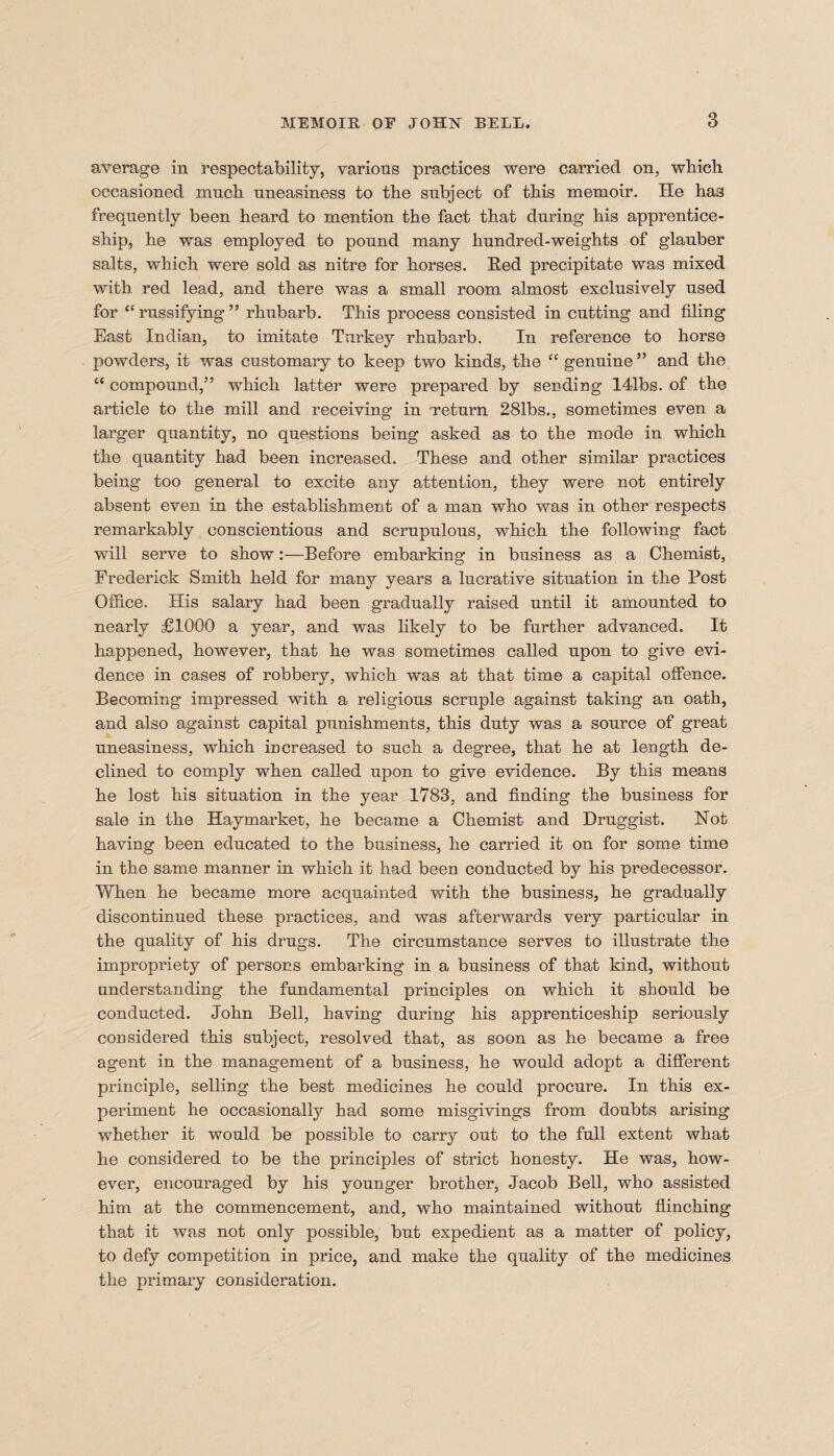 average in respectability, various practices were carried on, wbicb occasioned much uneasiness to the subject of this memoir. He has frequently been heard to mention the fact that during his apprentice¬ ship, he was employed to pound many hundred-weights of glanber salts, which were sold as nitre for horses. Red precipitate was mixed with red lead, and there was a small room almost exclusively used for “ russifying ” rhubarb. This process consisted in cutting and filing East Indian, to imitate Turkey rhubarb. In reference to horso powders, it was customary to keep two kinds, the “ genuine ” and the “ compound,” which latter were prepared by seeding 141bs. of the article to the mill and receiving in ‘return 281bs., sometimes even a larger quantity, no questions being asked as to the mode in which the quantity had been increased. These and other similar practices being too general to excite any attention, they were not entirely absent even in the establishment of a man who was in other respects remarkably conscientious and scrupulous, which the following fact will serve to show:—Before embarking in business as a Chemist, Frederick Smith held for many years a lucrative situation in the Post Office. His salary had been gradually raised until it amounted to nearly £1000 a year, and was likely to be further advanced. It happened, however, that he was sometimes called upon to give evi¬ dence in cases of robbery, which was at that time a capital offence. Becoming impressed with a religious scruple against taking an oath, and also against capital punishments, this duty was a source of great uneasiness, which mcreased to such a degree, that he at length de¬ clined to comply when called upon to give evidence. By this means he lost his situation in the year 1783, and finding the business for sale in the Haymarket, he became a Chemist and Druggist. Not having been educated to the business, he carried it on for some time in the same manner in which it had been conducted by his predecessor. When he became more acquainted with the business, he gradually discontinued these practices, and was afterwards very particular in the quality of his drugs. The circumstance serves to illustrate the impropriety of persons embarking in a business of that kind, without understanding the fundamental principles on which it should be conducted. John Bell, having during his apprenticeship seriously considered this subject, resolved that, as soon as he became a free agent in the management of a business, he would adopt a different principle, selling the best medicines he could procure. In this ex¬ periment he occasionally had some misgivings from doubts arising whether it would be possible to carry out to the full extent what he considered to be the principles of strict honesty. He was, how¬ ever, encouraged by his younger brother, Jacob Bell, who assisted him at the commencement, and, who maintained without flinching that it was not only possible, but expedient as a matter of policy, to defy competition in price, and make the quality of the medicines the primary consideration.