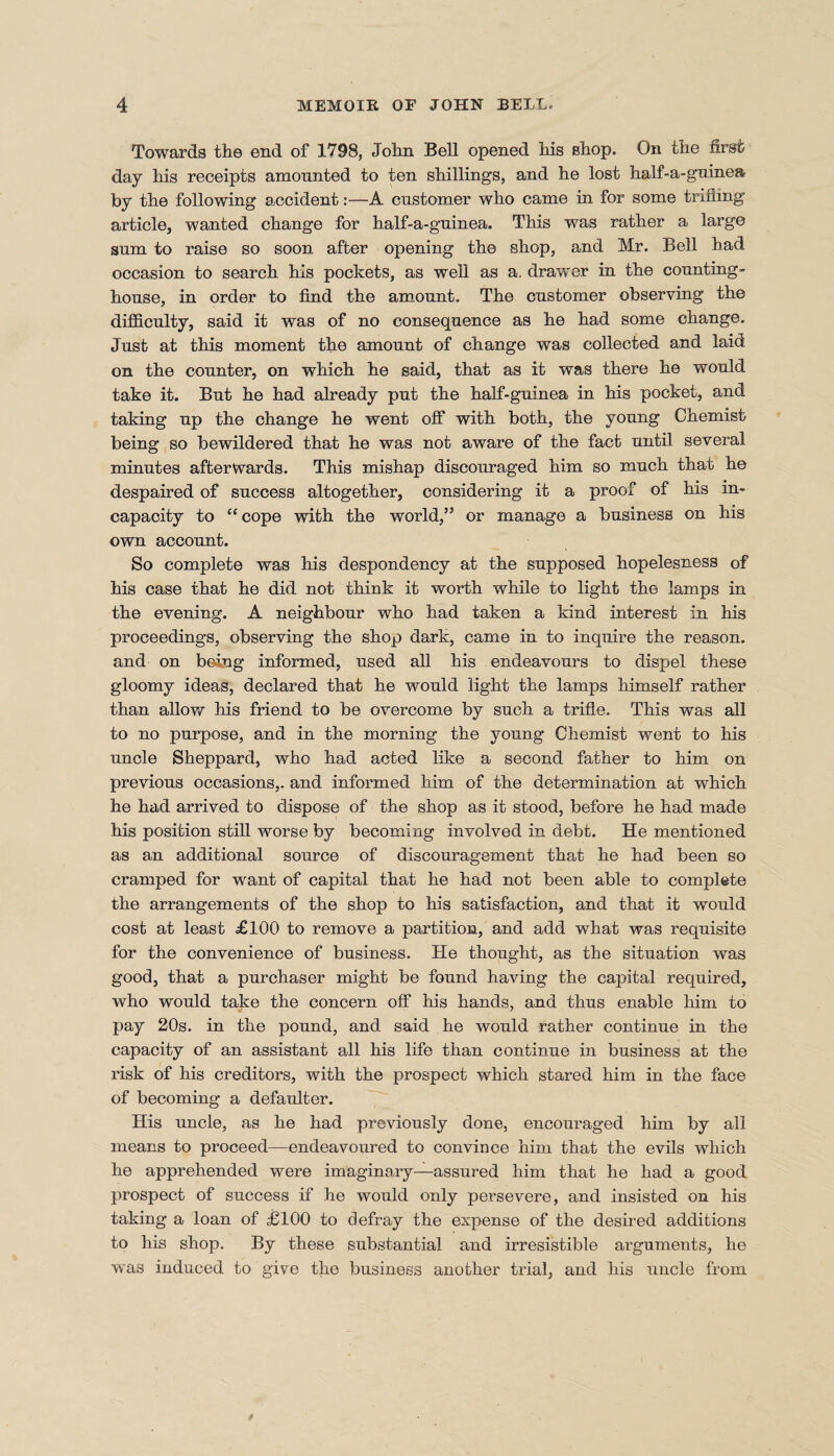 Towards the end of 1798, John Bell opened his shop. On the first day his receipts amounted to ten shillings, and he lost half-a-guinea by the following accident:—A customer who came in for some trifling article, wanted change for half-a-guinea. This was rather a large sum to raise so soon after opening the shop, and Mr. Bell had occasion to search his pockets, as well as a, drawer in the counting- house, in order to find the amount.. The customer observing the difficulty, said it was of no consequence as he had some change. Just at this moment the amount of change was collected and laid on the counter, on which he said, that as it was there he would take it. But he had already put the half-guinea in his pocket, and taking up the change he went off with both, the young Chemist being so bewildered that he was not aware of the fact until several minutes afterwards. This mishap discouraged him so much that he despaired of success altogether, considering it a proof of his in¬ capacity to “cope with the world,” or manage a business on his own account. So complete was his despondency at the supposed hopelesness of his case that he did not think it worth while to light the lamps in the evening. A neighbour who had taken a kind interest in his proceedings, observing the shop dark, came in to inquire the reason, and on being informed, used all his endeavours to dispel these gloomy ideas, declared that he would light the lamps himself rather than allow his friend to be overcome by such a trifle. This was all to no purpose, and in the morning the young Chemist went to his uncle Sheppard, who had acted like a second father to him on previous occasions,, and informed him of the determination at which he had arrived to dispose of the shop as it stood, before he had made his position still worse by becoming involved in debt. He mentioned as an additional source of discouragement that he had been so cramped for want of capital that he had not been able to complete the arrangements of the shop to his satisfaction, and that it would cost at least £100 to remove a partition, and add what was requisite for the convenience of business. He thought, as the situation was good, that a purchaser might be found having the capital required, who would take the concern off his hands, and thus enable him to pay 20s. in the pound, and said he would rather continue in the capacity of an assistant all his life than continue in business at the risk of his creditors, with the prospect which stared him in the face of becoming a defaulter. His uncle, as he had previously done, encouraged him by all means to proceed—endeavoured to convince him that the evils which he apprehended were imaginary—assured him that he had a good prospect of success if he would only persevere, and insisted on his taking a loan of £100 to defray the expense of the desired additions to his shop. By these substantial and irresistible arguments, he was induced to give the business another trial, and his uncle from