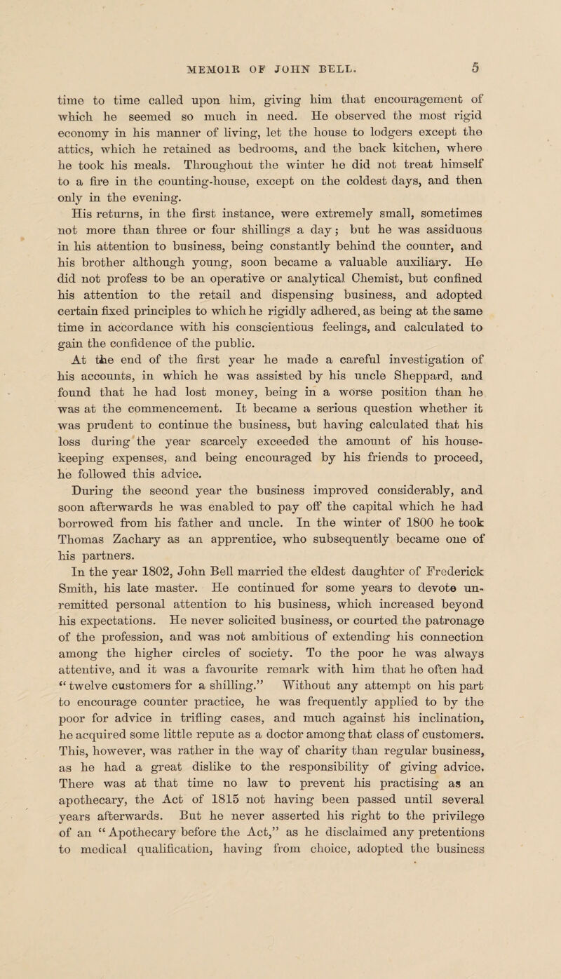 time to time called upon him, giving him that encouragement of which he seemed so much in need. He observed the most rigid economy in his manner of living, let the house to lodgers except the attics, which he retained as bedrooms, and the back kitchen, where he took his meals. Throughout the winter he did not treat himself to a fire in the counting-house, except on the coldest days, and then only in the evening. His returns, in the first instance, were extremely small, sometimes not more than three or four shillings a day; but he was assiduous in his attention to business, being constantly behind the counter, and his brother although young, soon became a valuable auxiliary. He did not profess to be an operative or analytical Chemist, but confined his attention to the retail and dispensing business, and adopted certain fixed principles to which he rigidly adhered, as being at the same time in accordance with his conscientious feelings, and calculated to gain the confidence of the public. At the end of the first year he made a careful investigation of his accounts, in which he was assisted by his uncle Sheppard, and found that he had lost money, being in a worse position than he was at the commencement. It became a serious question whether it was prudent to continue the business, but having calculated that his loss during the year scarcely exceeded the amount of his house¬ keeping expenses, and being encouraged by his friends to proceed, he followed this advice. During the second year the business improved considerably, and soon afterwards he was enabled to pay off the capital which he had borrowed from his father and uncle. In the winter of 1800 he took Thomas Zachary as an apprentice, who subsequently became one of his partners. In the year 1802, John Bell married the eldest daughter of Frederick Smith, his late master. He continued for some years to devote un¬ remitted personal attention to his business, which increased beyond his expectations. He never solicited business, or courted the patronage of the profession, and was not ambitious of extending his connection among the higher circles of society. To the poor he was always attentive, and it was a favourite remark with him that he often had “ twelve customers for a shilling.” Without any attempt on his part to encourage counter practice, he was frequently applied to by the poor for advice in trifling cases, and much against his inclination, he acquired some little repute as a doctor among that class of customers. This, however, was rather in the way of charity than regular business, as he had a great dislike to the responsibility of giving advice. There was at that time no law to prevent his practising as an apothecary, the Act of 1815 not having been passed until several years afterwards. But he never asserted his right to the privilege of an “ Apothecary before the Act,” as he disclaimed any pretentions to medical qualification, having from choice, adopted the business