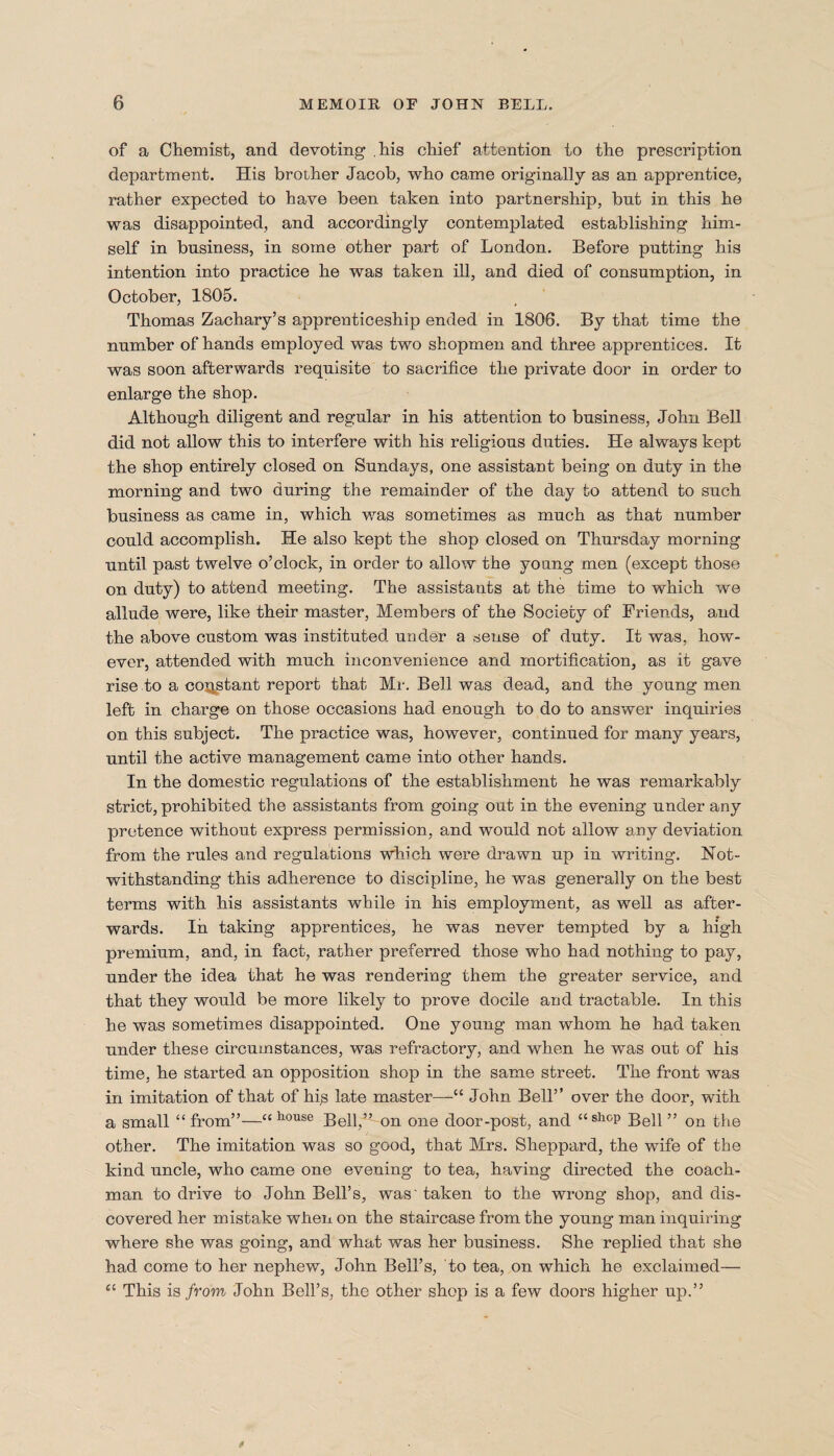 of a Chemist, and devoting .his chief attention to the prescription department. His brother Jacob, who came originally as an apprentice, rather expected to have been taken into partnership, but in this he was disappointed, and accordingly contemplated establishing him¬ self in business, in some other part of London. Before putting his intention into practice he was taken ill, and died of consumption, in October, 1805. Thomas Zachary’s apprenticeship ended in 1806. By that time the number of hands employed was two shopmen and three apprentices. It was soon afterwards requisite to sacrifice the private door in order to enlarge the shop. Although diligent and regular in his attention to business, John Bell did not allow this to interfere with his religious duties. He always kept the shop entirely closed on Sundays, one assistant being on duty in the morning and two during the remainder of the day to attend to such business as came in, which was sometimes as much as that number could accomplish. He also kept the shop closed on Thursday morning until past twelve o’clock, in order to allow the young men (except those on duty) to attend meeting. The assistants at the time to which we allude were, like their master, Members of the Society of Friends, and the above custom was instituted under a sense of duty. It was, how¬ ever, attended with much inconvenience and mortification, as it gave rise to a constant report that Mr. Bell was dead, and the young men left in charge on those occasions had enough to do to answer inquiries on this subject. The practice was, however, continued for many years, until the active management came into other hands. In the domestic regulations of the establishment he was remarkably strict, prohibited the assistants from going out in the evening under any pretence without express permission, and would not allow any deviation from the rules and regulations which were drawn up in writing. Not¬ withstanding this adherence to discipline, he was generally on the best terms with his assistants while in his employment, as well as after¬ wards. In taking apprentices, he was never tempted by a high premium, and, in fact, rather preferred those who had nothing to pay, under the idea that he was rendering them the greater service, and that they would be more likely to prove docile and tractable. In this he was sometimes disappointed. One young man whom he had taken under these circumstances, was refractory, and when he was out of his time, he started an opposition shop in the same street. The front was in imitation of that of his late master—John Bell” over the door, with a small “from”—“house Bell,” on one door-post, and “shop Bell” on the other. The imitation was so good, that Mrs. Sheppard, the wife of the kind uncle, who came one evening to tea, having directed the coach¬ man to drive to John Bell’s, was' taken to the wrong shop, and dis¬ covered her mistake when on the staircase from the young man inquiring where she was going, and what was her business. She replied that she had come to her nephew, John Bell’s, to tea, on which he exclaimed— 4C This is from John Bell’s, the other shop is a few doors higher up.”