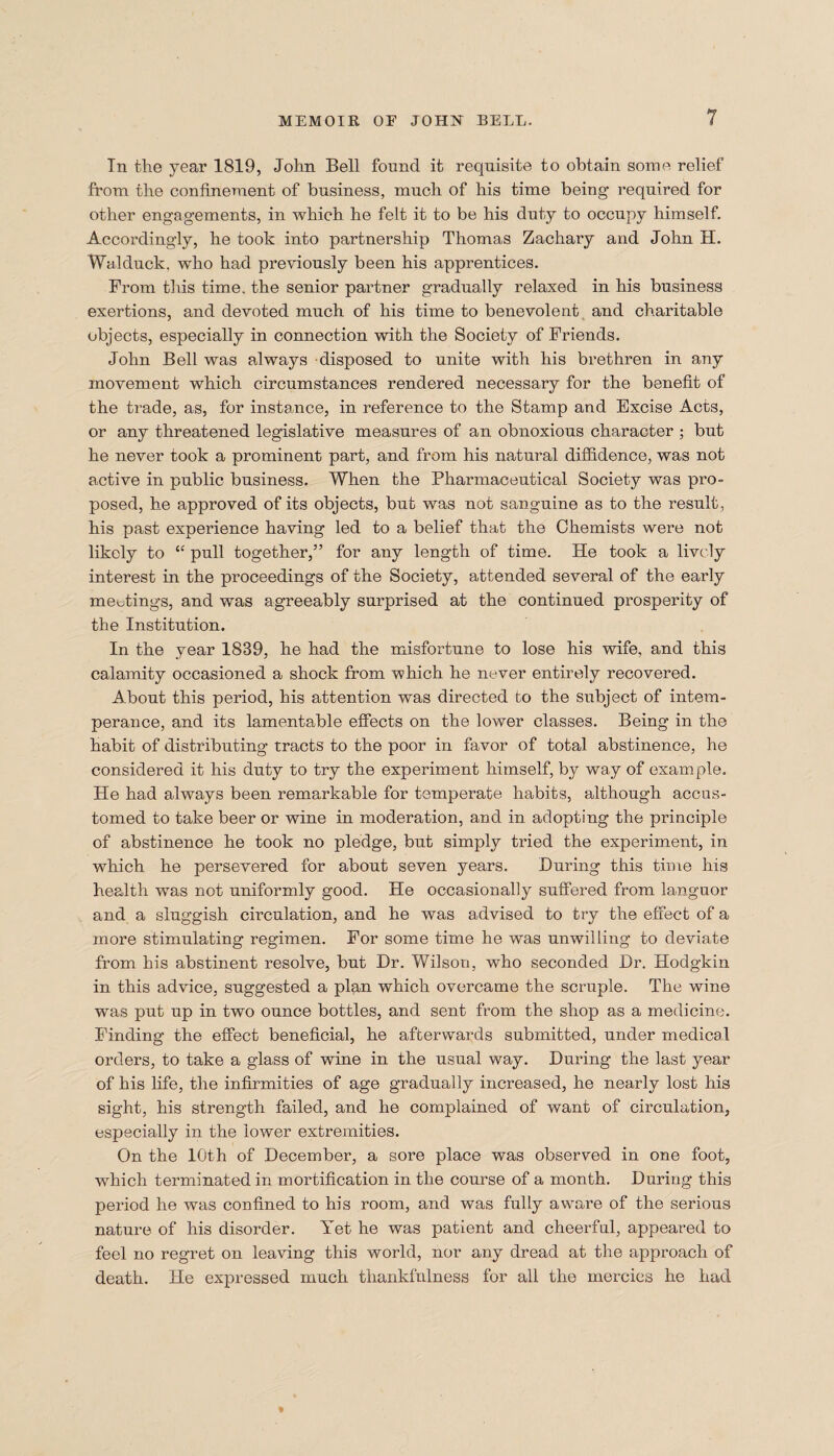 Tn the year 1819, John Bell found it requisite to obtain some relief from the confinement of business, much of his time being1 required for other engagements, in which he felt it to be his duty to occupy himself. Accordingly, he took into partnership Thomas Zachary and John H. Walduck. who had previously been his apprentices. From this time, the senior partner gradually relaxed in his business exertions, and devoted much of his time to benevolent and charitable objects, especially in connection with the Society of Friends. John Bell was always disposed to unite with his brethren in any movement which circumstances rendered necessary for the benefit of the trade, as, for instance, in reference to the Stamp and Excise Acts, or any threatened legislative measures of an obnoxious character ; but he never took a prominent part, and from his natural diffidence, was not active in public business. When the Pharmaceutical Society was pro¬ posed, he approved of its objects, but was not sanguine as to the result, his past experience having led to a belief that the Chemists were not likely to “ pull together,” for any length of time. He took a lively interest in the proceedings of the Society, attended several of the early meetings, and was agreeably surprised at the continued prosperity of the Institution. In the year 1839, he had the misfortune to lose his wife, and this calamity occasioned a shock from which he never entirely recovered. About this period, his attention was directed to the subject of intem¬ perance, and its lamentable effects on the lower classes. Being in the habit of distributing tracts to the poor in favor of total abstinence, he considered it his duty to try the experiment himself, by way of example. He had always been remarkable for temperate habits, although accus¬ tomed to take beer or wine in moderation, and in adopting the principle of abstinence he took no pledge, but simply tried the experiment, in which he persevered for about seven years. During this time his health was not uniformly good. He occasionally suffered from languor and a sluggish circulation, and he was advised to try the effect of a more stimulating regimen. For some time he was unwilling to deviate from his abstinent resolve, but Dr. Wilson, who seconded Dr. Hodgkin in this advice, suggested a plan which overcame the scruple. The wine was put up in two ounce bottles, and sent from the shop as a medicine. Finding the effect beneficial, he afterwards submitted, under medical orders, to take a glass of wine in the usual way. During the last year of his life, the infirmities of age gradually increased, he nearly lost his sight, his strength failed, and he complained of want of circulation, especially in the lower extremities. On the 10th of December, a sore place was observed in one foot, which terminated in mortification in the course of a month. During this period he was confined to his room, and was fully aware of the serious nature of his disorder. Yet he was patient and cheerful, appeared to feel no regret on leaving this world, nor any dread at the approach of death. He expressed much thankfulness for all the mercies he had