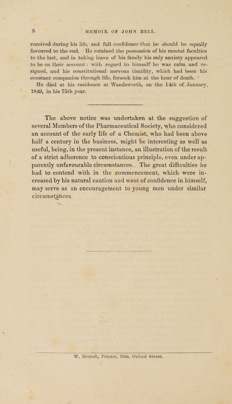 received during his life, and full confidence that he should be equally favoured to the end. He retained the possession of his mental faculties to the last, and in taking leave of his family his only anxiety appeared to be on their account : with regard to himself he was calm and re¬ signed, and his constitutional nervous timidity, which had been his constant companion through life, forsook him at the hour of death. He died at his residence at Wandsworth, on the 14th of January, 1849, in his 75th year. The above notice was undertaken at the suggestion of several Members of the Pharmaceutical Society, who considered an account of the early life of a Chemist, who had been above half a century in the business, might be interesting as wrell as useful, being, in the present instance, an illustration of the result of a strict adherence to conscientious principle, even under ap¬ parently unfavourable circumstances. The great difficulties he had to contend with in the commencement, which were in¬ creased by his natural caution and want of confidence in himself, may serve as an encouragement to young men under similar circumstances. W. Brettell, Printer, 330a, Oxford Street.