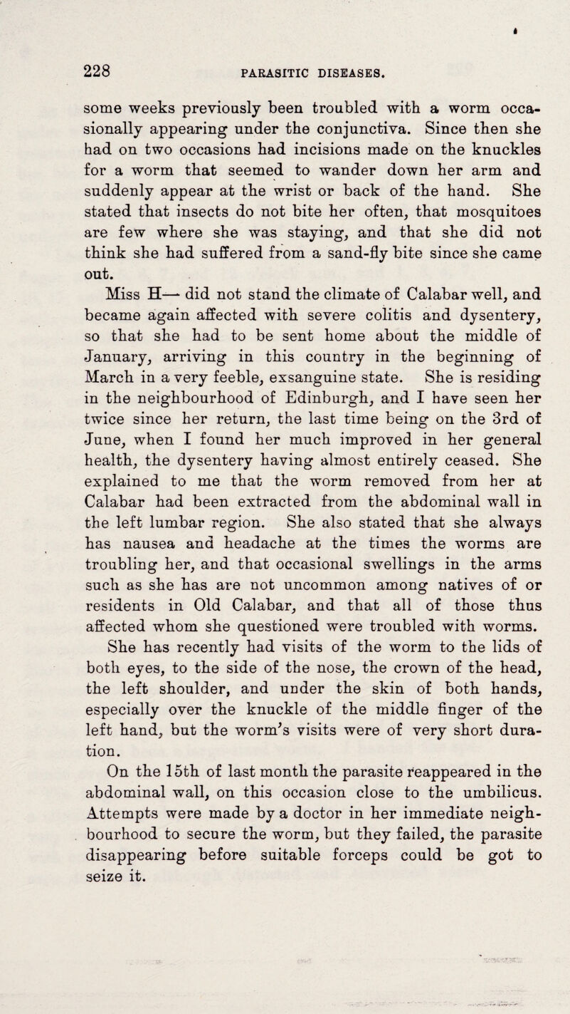 228 PARASITIC DISEASES. some weeks previously been troubled with a worm occa¬ sionally appearing under the conjunctiva. Since tben she had on two occasions bad incisions made on the knuckles for a worm that seemed to wander down her arm and suddenly appear at the wrist or back of the hand. She stated that insects do not bite her often, that mosquitoes are few where she was staying, and that she did not think she had suffered from a sand-fly bite since she came out. Miss H—*■ did not stand the climate of Calabar well, and became again affected with severe colitis and dysentery, so that she had to be sent home about the middle of January, arriving in this country in the beginning of March in a very feeble, exsanguine state. She is residing in the neighbourhood of Edinburgh, and I have seen her twice since her return, the last time being on the 3rd of June, when I found her much improved in her general health, the dysentery having almost entirely ceased. She explained to me that the worm removed from her at Calabar had been extracted from the abdominal wall in the left lumbar region. She also stated that she always has nausea and headache at the times the worms are troubling her, and that occasional swellings in the arms such as she has are not uncommon among natives of or residents in Old Calabar, and that all of those thus affected whom she questioned were troubled with worms. She has recently had visits of the worm to the lids of both eyes, to the side of the nose, the crown of the head, the left shoulder, and under the skin of both hands, especially over the knuckle of the middle finger of the left hand, but the worm's visits were of very short dura¬ tion. On the 15th of last month the parasite reappeared in the abdominal wall, on this occasion close to the umbilicus. Attempts were made by a doctor in her immediate neigh¬ bourhood to secure the worm, but they failed, the parasite disappearing before suitable forceps could be got to seize it.