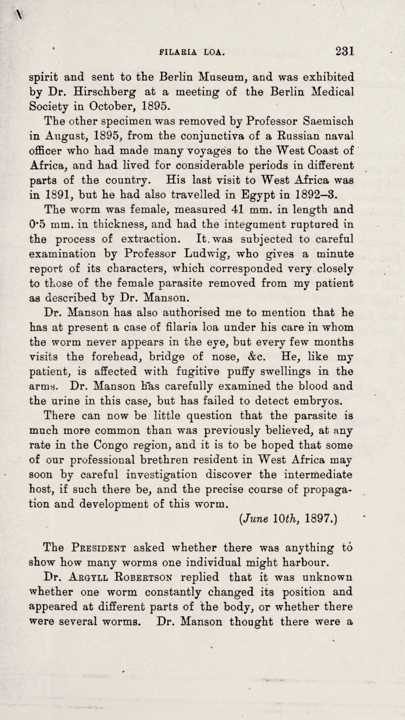 spirit and sent to the Berlin Museum, and was exhibited by Dr. Hirschberg at a meeting of the Berlin Medical Society in October, 1895. The other specimen was removed by Professor Saemisch in August, 1895, from the conjunctiva of a Russian naval officer who had made many voyages to the West Coast of Africa, and had lived for considerable periods in different parts of the country. His last visit to West Africa was in 1891, but he had also travelled in Egypt in 1892—3. The worm was female, measured 41 mm. in length and 0*5 mm. in thickness, and had the integument ruptured in the process of extraction. It. was subjected to careful examination by Professor Ludwig, who gives a minute report of its characters, which corresponded very closely to those of the female parasite removed from my patient as described by Dr. Manson. Dr. Manson has also authorised me to mention that he has at present a case of filaria loa under his care in whom the worm never appears in the eye, but every few months visits the forehead, bridge of nose, &e. He, like my patient, is affected with fugitive puffy swellings in the arms. Dr. Manson has carefully examined the blood and the urine in this case, but has failed to detect embryos. There can now be little question that the parasite is much more common than was previously believed, at any rate in the Congo region, and it is to be hoped that some of our professional brethren resident in West Africa may soon by careful investigation discover the intermediate host, if such there be, and the precise course of propaga¬ tion and development of this worm. {June 10 th, 1897.) The President asked whether there was anything to show how many worms one individual might harbour. Dr. Argyll Robertson replied that it was unknown whether one worm constantly changed its position and appeared at different parts of the body, or whether there were several worms. Dr. Manson thought there were a