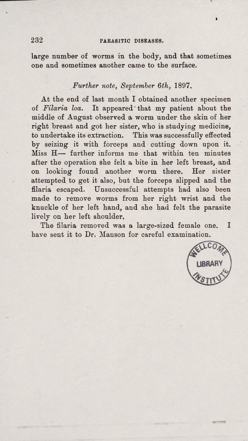 232 PARASITIC DISEASES. large number of worms in the body, and that sometimes one and sometimes another came to the surface. Further note, September 6th, 1897. At the end of last month I obtained another specimen of Filaria loa. It appeared'that my patient about the middle of August observed a worm under the skin of her right breast and got her sister, who is studying medicine, to undertake its extraction. This was successfully effected by seizing it with forceps and cutting down upon it. Miss H— further informs me that within ten minutes after the operation she felt a bite in her left breast, and on looking found another worm there. Her sister attempted to get it also, but the forceps slipped and the filaria escaped. Unsuccessful attempts had also been made to remove worms from her right wrist and the knuckle of her left hand, and she had felt the parasite lively on her left shoulder. The filaria removed was a large-sized female one. I have sent it to Dr. Manson for careful examination. s«r«-was