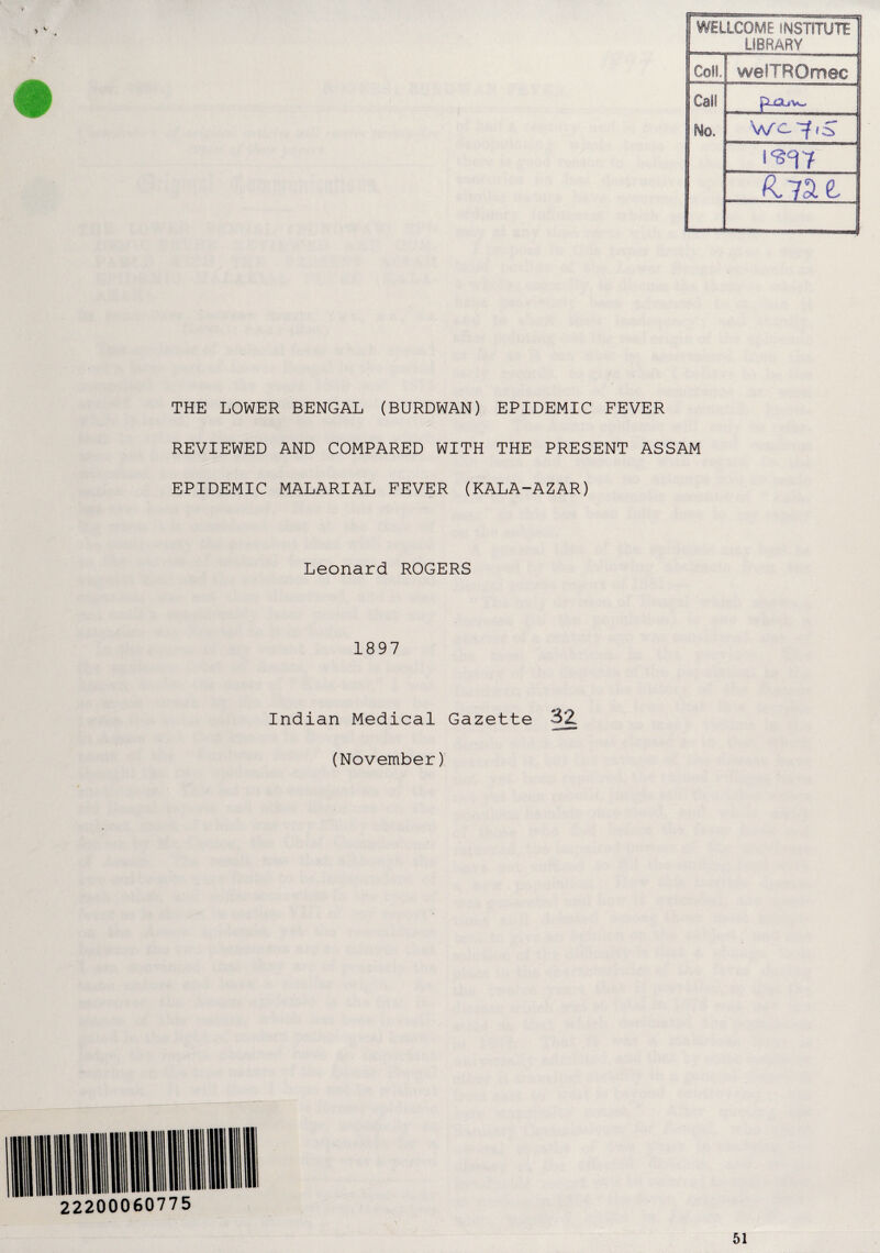 WELLCOME INSTITUTE LIBRARY Coil. welTROmec Call . No. THE LOWER BENGAL (BURDWAN) EPIDEMIC FEVER REVIEWED AND COMPARED WITH THE PRESENT ASSAM EPIDEMIC MALARIAL FEVER (KALA-AZAR) Leonard ROGERS 1897 Indian Medical Gazette (November) 51