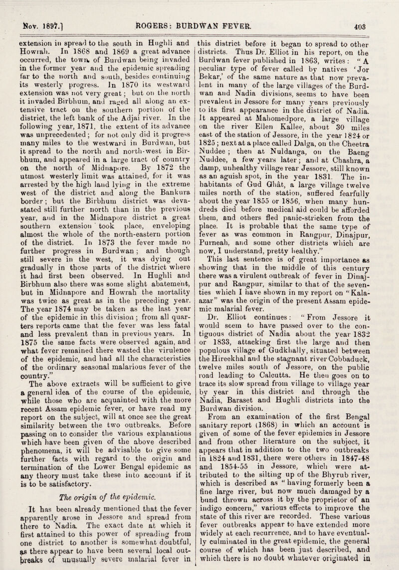 extension in spread to the south in Hiiglili and Howrah. In 1868 and 1869 a great advance occurred, the towi\ of Burdwan being invaded in the former year and the epidemic spreading far to the north and south, besides continuing its westerly progress. In 1870 its westward extension was not veiy great; but on tlie north it invaded Birbhuin, and rat^^ed all along an ex¬ tensive tract on the southern portion of the district, the left bank of the Adjai river. In the following year, 1871, the extent of its advance was unprecedented; for not onl}* did it progress many miles to the westward in Burdwan, but it spread to the north and north-west in Bir- bhum, and appeared in a large tract of country on the north of Midnapore. By 1872 the utmost westerly limit was attained, for it was arrested bv the high land lying in the extreme west of the district and along the Bankura border; but the Birbhum district was deva¬ stated still further north than in the previous year, and in the Midnapore district a great southern extension ' took place, enveloping almost the whole of the north-eastern portion of the district. In 1873 the fever made no further progress in Burdwan ; and though still severe in the west, it was dying out gradually in those parts of the district where it had first been observed. In Hughli and Birbhum also there was some slight abatement, but in Midnapore and Howrah the mortality was twice as great as in the preceding year. The year 1874 may be taken as the last year of the epidemic in this division ; from all quar¬ ters reports came that the fever was less fatal and less prevalent than in previous years. In 1875 the same facts were observed again, and what fever remained there wasted the virulence of the epidemic, and had all the characteristics of the ordinary seasonal malarious fever of the country.” The above extracts will be sufficient to give a general idea of the course of the epidemic, while those who are acquainted with the more recent Assam epidemic fever, or have read my report on the subject, will at once see the great similarit} between the two outbreaks. Before passing on to consider the various explanations which liave been given of the above described phenomena, it will be advisable to give some further facts with regard to the origin and termination of the Lower Bengal epidemic as any theory must take these into account if it is to be satisfactory. The origin of the epidemic. It has been already mentioned that the fever apparently arose in Jessore and spread from there to Nadia. The exact date at which it first attained to this power of spreading from one district to another is somewhat doubtful, ^ there appear to have been several local out¬ breaks of unusually severe malarial fever in this district before it began to spread to other districts. Thus Dr. Elliot in his report, on the Burdwan fever published in 1863, writes : A peculiar type of fever called by natives 'Jor Bekar,’ of the same nature as that now preva¬ lent in many of the large villages of the Burd¬ wan and Nadia divisions, seems to have been prevalent in Jessore for many years previously to its first appearance in the district of Nadia. It appeared at Mahomedpore, a large villaf^e on the river Ellen Kallee, about 30 miles east of the station of Jessore, in the year 1824 or 1825 ; next at a place called Dalga, on the Cheetra Nuddee ; then at Nuldanga, on the Baeng Nuddee, a few years later; and at Chashra, a damp, unhealthy village rear Jessore, still known as an aguish spot, in the year 1831. The in¬ habitants of Gud Gliat, a large village twelve miles north of the station, suffered fearfully about the year 1855 or 1856, when many hun¬ dreds died before medical aid could be afforded them, and others fled panic-stricken from the place. It is probable that the same type of fever as was common in Rangpur, Dinajpur, Purneah, and some other districts which are now, I understand, pretty l»ealthy.” This last sentence is of great importance as showing that in the middle of this century there was a virulent outbreak of fever in Diriaj- pur and Rangpur, similar to that of the seven¬ ties which I iiave shown in my report on ‘'Kala- azar” was the origin of the present Assam epide¬ mic malarial fever. Dr. Elliot continues: “ From Jessore it would seem to have passed over to the con¬ tiguous district of Nadia about the year 1832 or 1833, attacking first the large and then populous village ©f Gudkhally, situated between the Hireekhal and the stagnant river Cobbaduck, twelve miles south of Jessore, on the public road leading to Calcutta. He then goes on to trace its slow spread from village to village year by year in this district and through the Nadia, Baraset and Hughli districts into the Burdwan division. From an examiiiation of the first Bengal sanitary report (1868) in which an account is given of some of the fever epidemics in Jessore and from other literature on the subject, it appears that in addition to the two outbreaks in 1824 and 1831, there were others in 1847-48 and 1854-55 in Jessore, which were at¬ tributed to the silting up of the Bhyrub river, which is described as “ having formerl}^ been a fine large river, but now much damaged by a bund thrown across it by the proprietor of an indigo concern,” various effects to improve the state of this river are recorded. These various fever outbreaks appear to have extended more widely at each recurrence, and to have eventual¬ ly culminated in the great epidemic, the general course of which has been just described, and which there is no doubt whatever originated in