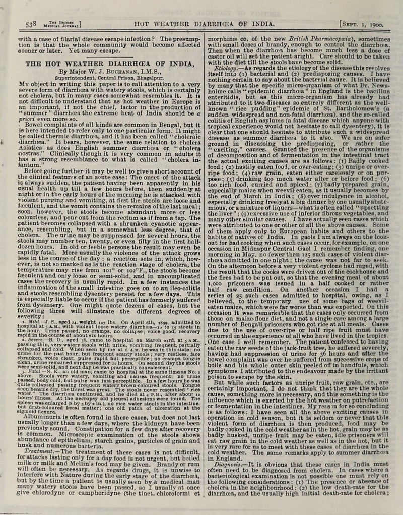 with a case of filarial disease escape infection ? The presump¬ tion is that the whole community would become affected sooner or later. Yet many escape. THE HOT WEATHER DIARRH(EA OF INDIA, By Major W. J. Buchanan, I.M.S., Superintendent, Central Prison, Bhagalpur. My object in writing this paper is to call attention to a very severe form of diarrhoea with watery stools, which is certainly not cholera, but in many cases somewhat resembles it. It is not difficult to understand that as hot weather in Europe is an important, if not the chief, factor in the production of “summer” diarrhoea the extreme heat of India should be a priori even more so. Bowel complaints of all kinds are common in Bengal, but it is here intended to refer only to one particular form. It might be called thermic diarrhoea, and it has been called “choleraic •diarrhasa.” It bears, however, the same relation to cholera ABiatica as does English summer diarrhoea or “cholera nostras.” Clinically though it is very common in adults it has a strong resemblance to what is called “cholera in¬ fantum.” Before going further it may be well to give a short account of the clinical featurfs of an acute case: The onset of the attack is always sudden, the patient having been apparently in his asual health up till a few hours before, then suddenly at night or in the early hours of the morning he is attacked with violent purging and vomiting, at first the stools are loose and fseculent, and the vomit contains the remains of the last meal; soon, however, the stools become abundant more or less colourless, and pour out from the rectum as if from a tap. The patient becomes collapsed with a shrunken cyanotic appear¬ ance, resembling, but in a somewhat less degree, that of cholera. The urine may be suppressed for several hours, the stools may number ten, twenty, or even fifty in the first half- dozen hours. In old or feeble persons the result may even be rapidly fatal. More usually the violence of the attack grows less in the course of the day ; a reaction sets in, which, how¬ ever, is not so marked as is the reaction stage of cholera, the temperature may rise from 1010 or io2°F., the stools become fseculent and only loose or semi-solid, and in uncomplicated cases the recovery is usually rapid. In a few instances the inflammation of the small intestine goes on to an ileo-colitis and 8tools resembling dysentery persist for a few days. This is especially liable to occur if the patient has formerly suffered from dysentery. One might quote dozens of cases, but the following three will illustrate the different degrees of severity: 1. Mild.—3. S., aged 24, weight 107 lbs. On April 6th, 1899. admitted to hospital at 5 A.M., with violent loose watery diarrhoea—10 to 15 stools in the hour. Urine passed, no cramps, no collapse; voice good, recovery rapid in the course of about six hours. a. Severe.—B. D., aged 38. came to hospital on March 23rd. at 5 a m., passing thin, very watery stools with uriDe, vomiting frequent, partially collapsed and cold. When seen by me at 6 a.m. he was in this state; no urine for the past hour, but frequent scanty stools ; very restless, face shrunken, voice clear, pulse rapid but perceptible; no cramps, tongue clean, urine remained suppressed for 21 hours. On second day the stools were semi-solid, and next day he was practically convalescent. 3. Fatal —N. K., an old man, came to hospital at the same time as No. 2 above. Stools very watery, vomiting and nausea frequent; no urine passed, body cold, but pulse was just perceptible. In a few hours he was quite collapsed passing lrequent watery brown-coloured stools. Tongue econ became dry, the thirst was great. The stools never resembled “ rice Fater-,”. Tlle diarrhoea continued, and he died at 4 P.M., after about 12 hours' illness. At the necropsy old pleural adhesions were found. The spleen waB enlarged (8 by 5 by 2 in.), no rice water stools in the intestine but drab-coloured faecal matter; one old patch of ulceration at the sigmoid flexure. Albuminuria is often found in these cases, but does not last usually longer than a few days, where the kidneys have been previously sound. Constipation for a few days after recovery is common. Microscopic examination of the stools shows abundance of epithelium, starch grains, particles of grain and husk and numerous bacteria. Treatment.—The treatment of these cases is not difficult, for attacks lasting only for a day food is not urgent, but boiled milk or milk and Mellin s food may be given. Brandy or rum will often be necessary. As regards drugs, it is unwise to interfere with Nature during the early stage of the diarrhoea, but by the time a patient is usually seen by a medical man many watery stools have been passed, so I usually at once give chlorodyne or camphoridyne (the tinct. chloroformi et morphinse co. of the new British Pharmacopoeia'), sometimes with small doses of brandy, enough to control the diarrhoea. Then when the diarrhoea has become much less a dose of castor oil will set the patient aright. Care should to be taken with the diet till the stools have become solid. Etiology.—As regards the etiology of the disease this resolves itself into (1) bacterial and (2) predisposing causes. I have nothing certain to say about the bacterial cause. It is believed by many that the specific micro-organism of what Dr. News- holme calls “epidemic diarrhoea” in Epgland is the bacillus enteritidis, but as this micro-organism has already had attributed to it two diseases so entirely different as the well- known “rice pudding” epidemic of St. Bartholomew's (a sudden widespread and non-fatal diarrhoea), and the so-called colitis of Euglish asylums (a fatal disease which anyone with tropical experience would not hesitate to call dysentery), it is clear that one should hesitate to attribute such a widespread disease as summer diarrhoea to it also. We are on safer ground in discussing the predisposing, or rather the “ exciting,” causes. Granted the presence of the organisms of decomposition and of fermentation in the intestinal tract the actual exciting causes are as follows: (1) Badly cooked food; (2) hastily eaten fool, or over-eating; (3) unripe or over¬ ripe food; (4) raw grain, eaten either carelessly or on pur¬ pose ; (5) drinking top much water after or before food ; (6) too rich food, curried and spiced; (7) badly prepared grain, especially maize when weevil-eaten, as it usually becomes by the end of March in India; (8) over indulgence in alcohol, especially drinking freely at a big dinner by one usually abste- mious, or a mixture of liquors—what is often called “upsetting the liver”; (9) excessive use of inferior fibrous vegetables, and many other similar causes. I have actually seen cases which were attributed to one or other of all the above causes. Some of them apply only to European habits and others to the habits of natives of India. In gaols I am always on the look¬ out for bad cooking when such cases occur, for example, on one occasion in Midnapur Central Gaol I remember finding, one morning in May, no fewer than 125 such cases of violent diar¬ rhoea admitted in one night; the cause was not far to seek. On the afternoon before a very violent cyclone had raged, with the result that the cooks were driven out of the cookhouse and the fires had to be put out, so that the evening meai of about 1,000 prisoners was Issued in a half cooked or rather half raw condition. On another occasion I had a series of 25 such cases admitted to hospital, owing, as I believed, to the temporary use of Borne bags of weevil- eaten maize, which were far worse than was expected. On this occasion it was remarkable that the cases only occurred from those on maize-flour diet, and not a single case among a large number of Bengali prisoners who got rice at all meals. Cases due to the use of over-ripe or half ripe fruit must have occurred in the experience of all who have lived in the tropics. One case I well remember. The patient confessed to having eaten the raw seeds of the jack-fruit tree, he suffered severely, having had suppression of urine for 36 hours and after the bowel complaint was over he suffered from successive crops of boils and his whole outer skin peeled off in handfuls, which symptoms I attributed to the endeavour made by the irritant poison to escape by the skin. But while such factors as unripe fruit, raw grain, etc., are certainly important, I do not think that they are the whole cause, something more is necessary, and this something is the influence which is exerted by the hot weather on putrefaction or fermentation in the intestines. My ress m for so concluding is as follows: I have seen all the above exciting causes in operation in cold season, but it is seldom or never that this violent form of diarrhoea is then produced, food may be badly cooked in the cold weather as in the hot. grain may be as badly husked, unripe fruit may be eaten, idle prisoners will eat raw grain in the cold weather as well as in the hot, but it is very rare for us to meet with these cases of diarrhoea in the cold weather. The same remarks apply to summer diarrhoea in England. Diagnosis.—It is obvious that these cases in India must often need to be diagnosed from cholera. In cases where a bacteriological examination is not possible one must rely on the following considerations : (1) The presence or absence of cholera in the neighbourhood; (2) the low death-rate for the diarrhoea, and the usually high initial death-rate for cholera;