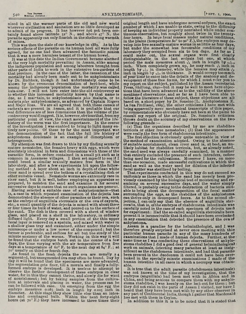niaed in all the warmer parts of the old and new world wherever civilisation and sanitation are so little developed as to admit of its progress. It has however not yet been cer¬ tainly found above latitude 52° N., and above 470 N. the parasite apparently can only flourish in the sheltering warmth of mines. , This was then the state of our knowledge in 1889. As to the serious effects of the parasite on its human host all were fully agreed, for no one had then advanced the fantastic notion that it was a mere harmless tenant of the human bowel. It was at this date the Indian Government became alarmed at the very high mortality prevailing in Assam, alike among the indigenous population and among labourers brought from other parts of India to work in the extensive tea-gardens of that province. In the case of the latter, the causation of the mortality had already been made out to be ankylostomiasis by Dr. Ruddock, though it had unfortunately come to be known by the erroneous denomination of beri-beri, while among the indigenous'population the mortality was called, kala-azar. I will not here enter into the old controversy as to whether this increased mortality known by that name is due, as I maintain, to ankylostomiasis plus malaria, or to malaria plus ankylostomiasis, as advanced by Captain Rogers and Major Ross. We are all agreed that both.these causes of cachexia are present in Assam, and it is probable that our real differences are of les9 dimensions than the volume of £he controversy would,suggest. It is, however, obvious that, from my particular point of view, the exact ascertainment of the life1 history of the worm was the first importance. In the course , of the investigation I was enabled to bring to light many en¬ tirely new points. Of these by far the most important was the demonstration of the fact that the full life history of ankylostoma doudenale is an example of dimorphism or heterogenesis. , My attention was first drawn to this by my fibding sexually mature nematodes, the females heavy with eggs, wnich were absolutely identical in form and dimensions wiih those of the parasitic form, in ordure contained in a small pit such as is common in Assamese villages. I then set myself to se^ if I could breed a similar sexually mature free form in the laboratory, and after a few experiments hit upon the follow¬ ing method: A layer about an inch in depth of clean white river sand is spread over the bottom of a crystallising dish or other suitable vessel. Nematode worms are extremely rare in river sand, but it is well, before employing an apparatus so prepared, to moisten the sand and examine it for several successive days to ensure that no such organisms are present. Having selected a suitable case of ankylostomiasis—-that is, a case in which repeated examination of the dejecta has demonstrated the absence of other parasites or their ova, such as the embryo of anguillula stercoralis or the ova of oxyuris, etc., a small quantity of the dejecta is mixed with about three or four times its bulk of water, and poured on to the surface of the sand. The dish is then covered with a sheet of window glass, and placed on a shelf in the laboratory, in ordinary diffused light. Every day a small portion of the thin upper faecal layer is removed on a spatula, and mixed with water in a shallow glass tray and examined, either under the simple microscope or under a low power of. the compound; but the former is preferable, and suffices for all but tde study of the minute anatomy of the worms. Working in this way it will be found that the embryos batch out in the course of a few-< days, the time varying with the air temperature from five days at a temperature of 6o° F. to the next day at 84° F.; at 70° usually on third or fourth day. .As found in the fresh dejecta the ova are usually 2 4 segmented, but unsegmented ova may often be found. Day by day it will be found that the specimens are more advanced, the segmentation gets finer, till a morula and finally a fully- formed embryo is developed. It is useless to attempt to observe the further development of these embryos in clear water, for in this they cannot thrive, and slowly die for want of nourishment; but by taking samples from the cultiva¬ tion at intervals and placing in water, the process can be can be followed with ease. On emerging from the egg the embryo measures 0.085 inch in length by 0.005 inch in diameter. At this stage they show little else than an intes¬ tine and oesophageal bulb. Within the next forty-eight hours (at 70° F.) they have increased to three times their original length and have undergone several ecdyses, the exact number pf which I am unable to state, owing to the difficulty of keeping an individual properly nourished while under con¬ tinuous observation, but roughly about twice in the twenty- four hours. In large faecal masses under natural conditions, in the plains (temperature 8o° to 90° F.), the embryos may de¬ velop into free sexually-mature worms in as little as four days, but under the somewhat less favourable conditions of my laboratory they occupied from six to ten days. As far as I could make out, the sexual organs were first clearly distinguishable in the last ecdysis but one, at which period the male measures about 3’e inch in length by T0‘0C> inch. When completely grown up, he may reach inch in length by in diamete^-, while the females may attain ,V inch ip length by in thickness. It would occupy too much of your time to enter into the details of the anatomy and de¬ velopment of these free foims, for which I must r^-fer you to- my report on the subject, published by the Assam Secretariat Press, Shillong, 1890—but it may be well to meet here objec¬ tions that have been advanced as to the validity of the above mentioned observations, and as far as I have been able to follow the literature of these subject, these objections are all based on a short paper by Dr. Sonsino [L. Anchylostoma E. La Sua Profilassi, 1889], the other criticisms I have met with being apparently mere mechanical transcripts of this paper, by commentators who obviously have not been at the pains to consult my report of the original. Dr. Sonsino's criticism throws doubt on the accuracy of my observations on the two following grounds:— (a) That the organisms described by me are rhabdites terricola or other Iree nematodes; (6) that the appearances were really tbe free form of rhabdomena intestinale. The first objection is obviously quite untenable in view of the method of examination adopted. Owing to the absence of suitable nourishment, clean river sand is, at best, an un¬ likely habitat for rhabdites terricola, but, as already noted,, the sand used was always carefully examined, in a manner that entirely excluded the presence of such intruders, nefore being used for the cultivations. Moreover I have, on more- than one occasion, made successful cultivations in which the sand as well as the water used for dilution of the infected ffecal matter was sterilised by boiling. That experiments conducted in this way do not succeed so uniformly as those in which the sand has merely been pre¬ viously examined by the biological test of moistening and ex¬ amining on several successive days, and the water simply filtered, is probably owing to the destruction of bacteria suit¬ able to bring about the decomposition of the faecal matter surrounding the eggs, as the rhabdites of the ankylostoma can thrive only in decomposed fceces. As to the Becond ob¬ jection, I can only say that the absence of anguillula ster¬ coralis, that is, of the embryos of rhabdomena intestinale was carefully noted in the case of each specimen of dejecta used for experiment: Had the so-called anguillula stercoralis been present it is inconceivable that it should have been overlooked in any examination that detected the presence of the ova of ankylostoma. Assam is a paradise for the helminthologist, and I was therefore greatly surprised at never once meeting with this* particular human parasite in any of the many hundreds of examinations that I made of human dejecta. Further, at the same time as I was conducting these observations of ankylo¬ stoma rhabdites I did a good deal of general helminthological work on animals, detecting many parasites at least as insig¬ nificant as the rhabdomena intestinale, and had that parasite been present in the duodenum it could not have been over¬ looked in the specially minute examinations I made of the human intestine in all cases in which a necropsy was obtain¬ able. It is true that the adult parasite (rhabdomena intestinale) was not known at the time of my investigation, that the embryos (anguillula) had been met with in Africa and in China, and being anxious to compare them with my ankylo¬ stoma rhabdites, I was keenly on the look out for them ; but they did not exist in the parts of Assam I visited, nor have I heard that they have been met with by any other observer in any part of Continental India, though I gather that Macdonald has met with them in Ceylon. In addition to this it is to be noted that it is stated that