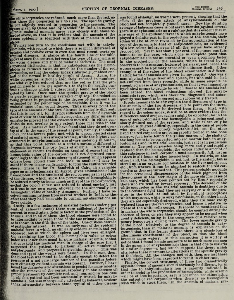 Ahe white corpuscles are reduced much more than the red, so ^at there the proportion is 1 to 1,170. The specific gravity Sb but slightly reduced in proportion to the anaemia. The figures given by Cabot and by Waddell15 in India in cases of fphmnic malarial anaemia agree very closely with those re¬ corded above, so that it is evident that the anaemia of the epidemic is identical with that of malaria in other places. S-We may now turn to the conditions met with in ankylo¬ stomiasis, with regard to which there is so much difference of 'Opinion and positive error in even the most recent works on tropical diseases. A glance at the fourth line of the table ‘shows at once the contrast between the type of the anaemia in the worm disease and that of malarial cachexia.) The most important distinction is that in ankylostomiasis the haemo¬ globin is reduced twice as much as the number of the red corpuscles, so that the colour index sinks to 0.31, or about one- half of the normal in healthy people of Assam. Again, the white corpuscles, although absolutely reduced in numbers, ere relatively less reduced than are the red, so that the pro¬ portion rises to 1 to 524 against 1 to 6S4 in the healthy con¬ trols ; a change which I subsequently found had also been noted by Lutz. Once more the specific gravity of the blood is greatly reduced having averaged only 1034. the reduction being greater in proportion to the degree of the anaemia, as estimated by the percentage of haemoglobin, than it was in malarial cases of an equal degree. Thus in every point the <ype of the anaemia of the two diseases is radically different. But this is not all, for it is not sufficient from the diagnostic point of view to show that the average changes differ unless it can also be proved that the extremes met with in either con¬ dition do not overlap to any extent those met with in the other. As a matter of fact I have found that they do not over¬ lap at all in the case of the essential point, namely, the colour index, for the lowest point met with in uncomplicated cases of malarial anaemia was always over 0.5, while the highest en¬ countered in ankylostomiasis was always under 0.4 in Assam, so that this point serves as a certain means of differential diagnosis between the two forms of anaemia. In view of the statement in recent textbooks on tropical diseases that the haemoglobin value of the corpuscles is not depressed corre- «pondingly to the fall in numbers—a statement which appears 4o have been copied from one book to another—I may be asked if there is any confirmation to form the results recorded •above. There is, for Dr. Sandwith of Cairo, iti a valuable paper on ankylostomiasis in Egypt, gives estimations of the haemoglobin and the number of the red corpuscles in 173 cases -of the disease, which show the percentage of haemoglobin to be reduced nearly twice as much as that of the red corpuscles, -eo-that the colour index was reduced to about one-half, just as it was in my own cases, allowing for the abnormally low haemoglobin value of healthy Assamese. Further, I have re¬ ceived communications from several workers in India to the effect that they had been able to confirm my observations on these points. Lastly, in a few instances of malarial cachexia (under 7 per cent, of kala-azar cases) there were sufficient of the worms •present to constitute a definite factor in the production of the anaemia, and in all of them the blood changes were found to be intermediate between those of the two primary conditions, as is shown in the fifth line of the table. One of these cases is of particular interest. It was an early case of the epidemie malarial fever in which no clinically evident aDccmia had yet appeared, but in which the spleen and liver were enlarged. On examining the blood the haemoglobin value or colour index was lower than usual in pure malarial ansemia, so that I at once told the medical man in charge of the case that I suspected the patient to harbour an active number of ankylostomata, and proposed to give him thymol. This was done and 159 of the worms were passed. In this case, then, the blood test was found to be delicate enough to detect the presence of a not very large number of the parasites before even clinically evident anaemia was present. Further, I have found the characteristic alterations to persist for many months after the removal of the worms, especially in the absence of proper treatment by complete rest and iron, and in one case in which a patient had been successfully treated for ankvlo- stomiasia, but was subsequently attacked by kala-azar, a colour index intermediate between those typical of either disease was found although no worms were present, showing that the effect of the previous attack of ankylostomiasis on the blood had not completely passed away. Now the duration average of kala-azar cases is but seven months (against several years in ankylostomiasis as a rule), so that it is evident that in any case of the epidemic fever in which ankylostomata have played a definite part in the production of the ansemia, their action will be at once revealed by the approximation of the type of the ansemia to that of ankylostomiasis, as evidenced by a low colour index, even if all the worms have already dropped off. Yet in less than 7 per cent, of the cases was this found to be the case, which alone is complete proof that ankylostomiasis is not an essential or even a common factor in the production of the ansemia, which is found by all observers to be a constant feature of kala-azar, and hence the worms cannot be a primary cause of the disease itself. Other examples of the value of the blood examination in differen¬ tiating forms of ansemia are given in my report.3 One was a man who had a large liver and spleen, but who said he had not suffered from fever recently, while in some respects he resembled a case of ankylostomiasis, so that it was impossible by: clinical means to decide by which disease his ansemia had been caused, the blood estimations showed the ankylo¬ stomiasis type, which was therefore diagnosed and subse¬ quently was found to be correct and successfully treated. It only remains to briefly explain the differences of type in the ansemia of the two diseases, and to point out the thera¬ peutical indications to be derived from them. First, with regard to the colour index, it will be at once evident that the differences noted arejust such a3might be expected, for in the case of ankylostomiasis the haemoglobin is being continually slowly drained out of the system, and while it can only be replaced with great difficulty, especially in the case of people who are living on purely vegetable diet, on the other hand the red corpuscles are being rapidly formed in the bone marrow, for I have found the yellow marrow of the shafts of the long bones to be converted into red marrow both in anky¬ lostomiasis and in malarial anaemia, just as it is in pernicious anaemia. The red corpuscles being more easily and rapidly replaced than the haemoglobin, the colour index or amount of this substance in each corpuscle must necessarily fall, just as it does in all forms of slow haemorrhage. In malaria, on the other hand, the haemoglobin is not lost to the system, but is stored up in an organic combination in the liver and spleen, etc., from whence it can be absorbed to restock the red cor¬ puscles as they are turned out. This process probably accounts for the occasional disappearance of the black pigment from these organs in the later stages of the more chronic cases of kala-azar, which has been pointed out by Ross,4 especially tho’e who are tending toward recovery. The decrease of the white corpuscles in the malarial ansemia is doubtless due to to the constant fight that they are carrying on with the para¬ sites in the blood, as indicated by the slight leucocytosis which may occur, while in ankylostomiasis, on the other hand, they are not especially destroyed, while they are more easily replaced than are the red corpuscles, and hence a relative in¬ crease of the white cells occurs. It should be mentioned that in malaria the white corpuscles should be counted during the absence of fever, or else they may appear to be normal when greatly deficient, owing to the occurrence of a relative tem¬ porary leucocytosis during fever. The lower specific gravity of the blood, relatively to the degree of ansemia in anky¬ lostomiasis, than in malarial ansemia is explicable on the ground that in the former disease there is a steady loss of albuminous constituents of the blood, so that the blood becomes more watery. In this connection it is worthy of notice that I found bsemic murmurs to be much more common in the anaimia of ankylostomiasis than in that due to malaria of similar degrees—a fact which supports the theory which attributes these murmurs to alterations in the specific gravity of the blood. All the changes met with, then, are just those which might have been expected to result in either case. Finally the correct treatment of these two diametrically opposite forms of anaemia should obviously be different, for in that due to ankylostomiasis iron is urgently indicated in order to assist in the production of haemoglobin, while arsenic will be of less importance, as it is not much use stimulating the output of red corpuscles when there is no hemoglobin with which to stock them. In the anaemia of malaria pre-