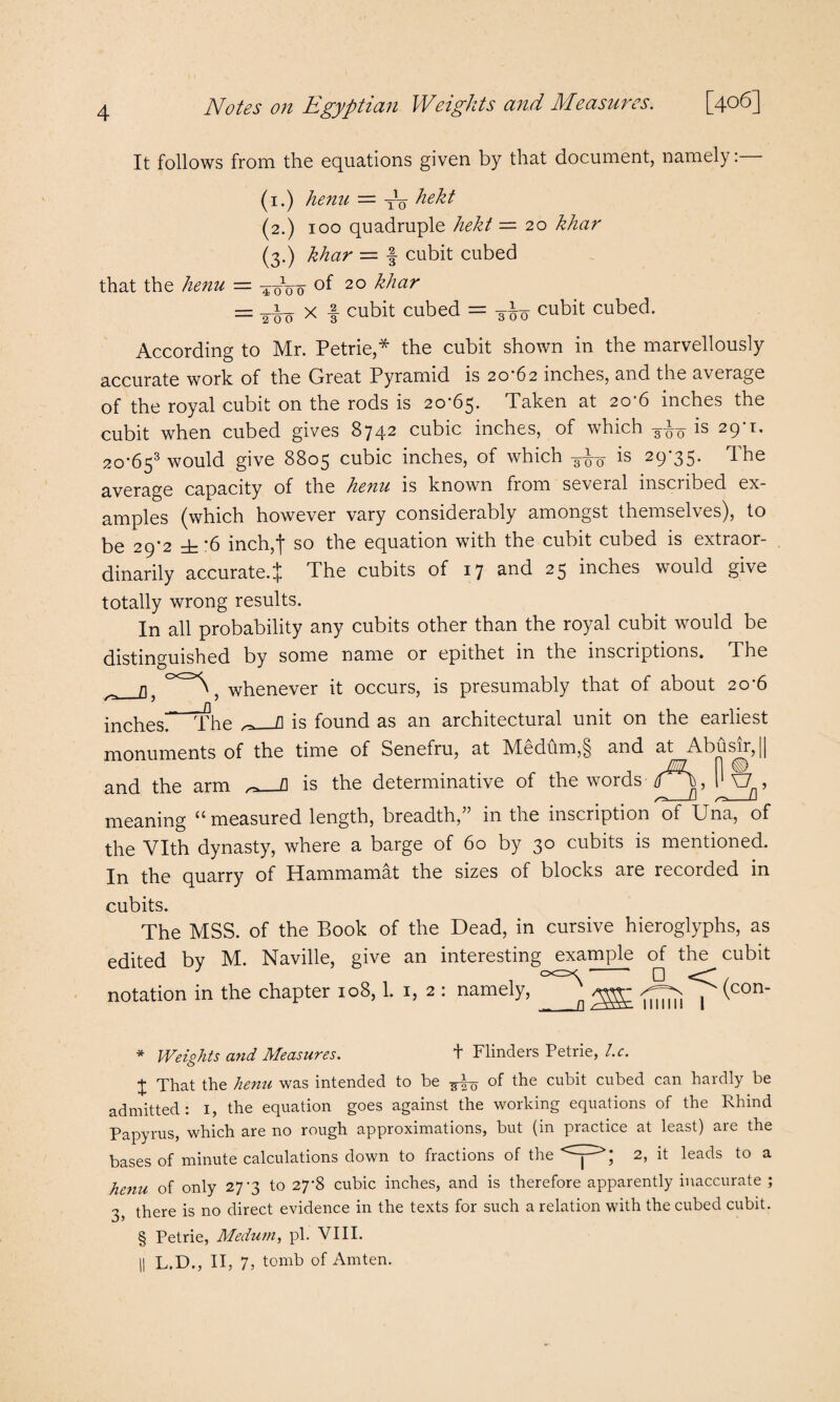 It follows from the equations given by that document, namely: (1.) henu — TV hekt (2.) 100 quadruple hekt — 20 khar (3.) khar — f cubit cubed that the henu — ^oVo oi 20 khar — x -f cubit cubed = 3-^0 cubit cubed. According to Mr. Petrie,* * * § the cubit shown in the marvellously accurate work of the Great Pyramid is 20-62 inches, and the average of the royal cubit on the rods is 20-63* Taken at 20 6 inches the cubit when cubed gives 8742 cubic inches, of which -g-jUr is 29 t. 2o'653 would give 8805 cubic inches, of which ^ is 29-35. The average capacity of the henu is known from several inscribed ex¬ amples (which however vary considerably amongst themselves), to be 29*2 ± 6 inch,| so the equation with the cubit cubed is extraor¬ dinarily accurate.* The cubits of 17 and 25 inches would give totally wrong results. In all probability any cubits other than the royal cubit wrould be distinguished by some name or epithet m the inscriptions. The ^0<=><\5 wpenever it occurs, is presumably that of about 20-6 inchest The ^_fl is found as an architectural unit on the earliest monuments of the time of Senefru, at hledhm,§ and at Abu sir, 11 and the arm ^_fl is the determinative of the words P X7 , rr* u /1 meaning “measured length, breadth,” in the inscription of Una, of the Vlth dynasty, where a barge of 60 by 30 cubits is mentioned. In the quarry of Hammamat the sizes of blocks are recorded in cubits. The MSS. of the Book of the Dead, in cursive hieroglyphs, as edited by M. Naville, give an interesting example of the cubit 3 ocz>c -- 0 notation in the chapter 108,1. 1, 2 : namely, _q j (con‘ * Weights and Measures. t Flinders Petrie, l.c. j That the henu was intended to be ^ of the cubit cubed can hardly be admitted: i, the equation goes against the working equations of the Rhind Papyrus, which are no rough approximations, but (in practice at least) are the bases of minute calculations down to fractions of the 2> it leads to a henu of only 27-3 to 27-8 cubic inches, and is therefore apparently inaccurate ; 3, there is no direct evidence in the texts for such a relation with the cubed cubit. § Petrie, Medutn, pi. VIII. || L.D., II, 7, tomb of Amten.