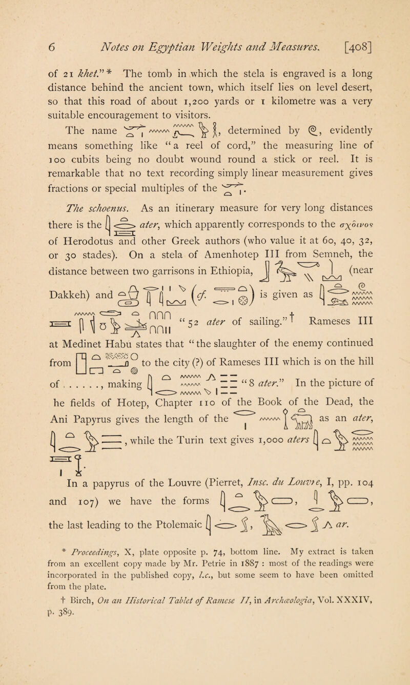 of 21 khetd* The tomb in which the stela is engraved is a long distance behind the ancient town, which itself lies on level desert, so that this road of about 1,200 yards or 1 kilometre was a very suitable encouragement to visitors. The name ^ ^ /WWV\ ^ ^ determined by (®, evidently means something like “ a reel of cord,” the measuring line of 300 cubits being no doubt wound round a stick or reel. It is remarkable that no text recording simply linear measurement gives fractions or special multiples of the The schoenus. As an itinerary measure for very long distances there is the I <~> ater, which apparently corresponds to the ax°11'09 1 XEEEI of Herodotus and other Greek authors (who value it at 60, 40, 32, or 30 stades). On a stela of Amenhotep III from Semneh, the distance between two garrisons in Ethiopia, J ) Dakkeh) and ^0 [j jj i ct. (near \\ v -AAAAAA aaaaaa _ vdddxy a/ww\ AAAAAA nnn is given as Rameses III P “52 ater of sailing' at Medinet Habu states that “ the slaughter of the enemy continued from j^j ^ ^ t0 0*) °f Rameses HI which is on the hill r\ £2^ aaaaaa yy — — of ., making f aaaaaa II u8 aterd In the picture of 1 <dH> /WW\A | — he fields of Hotep, Chapter no of the Book of the Dead, the Ani Papyrus gives the length of the <:::^> /www, ^ as an ater, AT AAAAAA ^ i lira , while the Turin text gives 1,000 aters [ AAAAAA AAAAAA AAAAAA In a papyrus of the Louvre (Pierret, Insc. du Louv?e, I, pp. 104 and 107) we have the forms ( (-), ^ the last leading to the Ptolemaic ( <cz^> ^<=> ^ J\ ar. * Proceedings, X, plate opposite p. 74, bottom line. My extract is taken from an excellent copy made by Mr. Petrie in 1887 : most of the readings were incorporated in the published copy, l.c., but some seem to have been omitted from the plate. t Birch, On an Historical Tablet of Rainese TI, in Archceologia, Vol. XXXIV, P‘ 389-