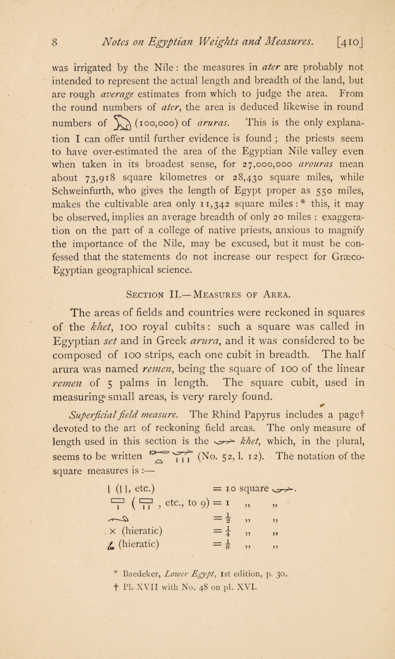 was irrigated by the Nile : the measures in ater are probably not intended to represent the actual length and breadth of the land, but are rough average estimates from which to judge the area. From the round numbers of ater, the area is deduced likewise in round numbers of (100,000) of aruras. This is the only explana¬ tion I can offer until further evidence is found ; the priests seem to have over-estimated the area of the Egyptian Nile valley even when taken in its broadest sense, for 27,000,000 arouras mean about 73,918 square kilometres or 28,430 square miles, while Schweinfurth, who gives the length of Egypt proper as 550 miles, makes the cultivable area only 11,342 square miles:* this, it may be observed, implies an average breadth of only 20 miles : exaggera¬ tion on the part of a college of native priests, anxious to magnify the importance of the Nile, may be excused, but it must be con¬ fessed that the statements do not increase our respect for Grseco- Egyptian geographical science. Section II.— Measures of Area. The areas of fields and countries were reckoned in squares of the khet, 100 royal cubits : such a square was called in Egyptian set and in Greek arura, and it was considered to be composed of 100 strips, each one cubit in breadth. The half arura was named remen, being the square of 100 of the linear remen of 5 palms in length. The square cubit, used in measuring- small areas, is very rarely found. Superficial field measure. The Rhind Papyrus includes a paget devoted to the art of reckoning field areas. The only measure of length used in this section is the khet, which, in the plural, seems to be written ''imT (No* 52> b I2)- The notation of the square measures is :— | (| I, etc.) =10 square ( ‘f? , etc-> t0 9) = 1 » ST-- ~2 5’ 5) x (hieratic) = £ ,, „ L (hieratic) = & „ „ * Baedeker, Lower Egypt, 1st edition, p. 30. f PI. XVII with No. 48 on pi. XVI.