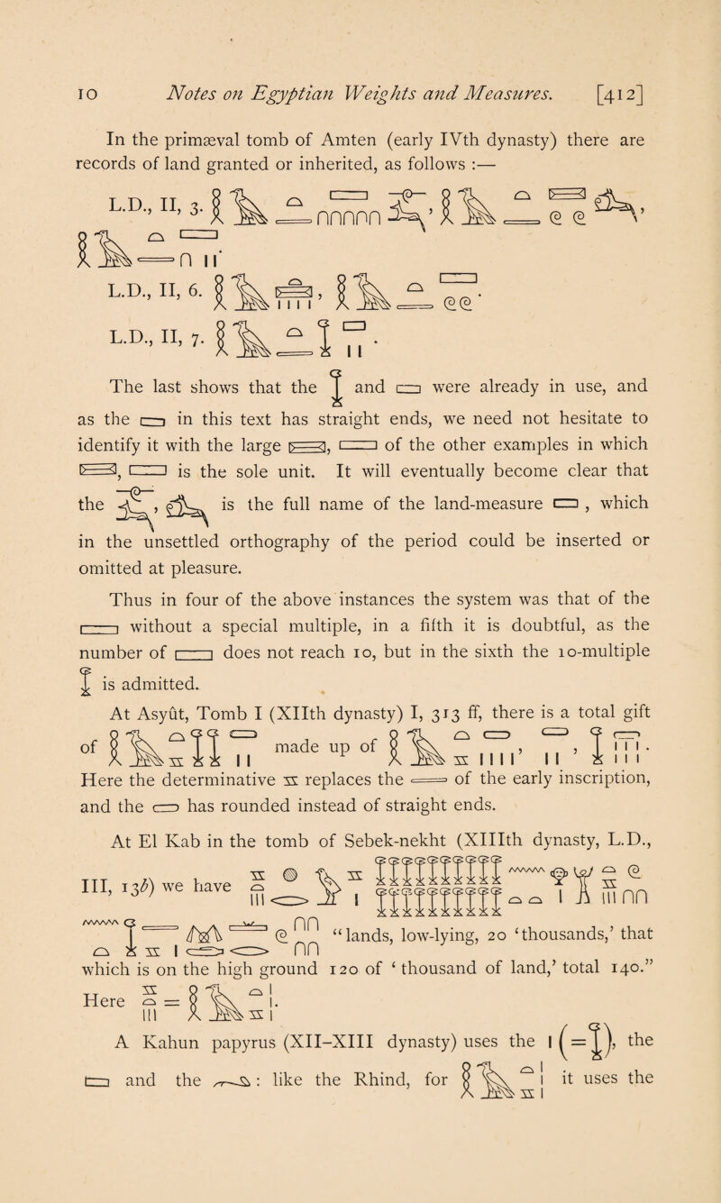 In the primaeval tomb of Amten (early IVth dynasty) there are records of land granted or inherited, as follows :— L.D., II, 3. a 1= 1=1 nnnnn a (D (3 n n L.D., II, 6. L.D., II, 7. 3, 1111 cs a (D(D CD I I The last shows that the J and czn were already in use, and as the cd in this text has straight ends, we need not hesitate to identify it with the large r>=3. cdzu of the other examples in which »—3; L .. j is the sole unit. It will eventually become clear that the name the land-measure cm , which in the unsettled orthography of the period could be inserted or omitted at pleasure. Thus in four of the above instances the system was that of the r 1 without a special multiple, in a fifth it is doubtful, as the number of 1-1 does not reach 10, but in the sixth the 10-multiple J is admitted. At Asyut, Tomb I (Xllth dynasty) I, 313 ff, there is a total gift made up of g of a XI I I Here the determinative n replaces the = and the cco has rounded instead of straight ends a n II I l’ II of the early inscription, 1 1 1 1 1 1 At El Kab in the tomb of Sebek-nekht (XHIth dynasty, L.D., III, 13^) we have /fWc n H I a a n in nn AAAA-VN nn a n I (2' “lands, low-lying, 20 ‘thousands,’ that nn J 6 which is on the high ground 120 of ‘ thousand of land,’ total 140. Here 5 = § ^ !. Ill A Kahun papyrus (XII-XIII dynasty) uses the ■(-» , the n