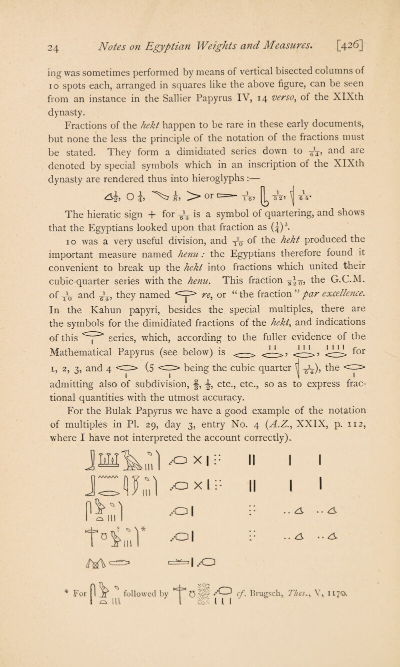 ing was sometimes performed by means of vertical bisected columns of 10 spots each, arranged in squares like the above figure, can be seen from an instance in the Sallier Papyrus IV, 14 verso, of the XIXth dynasty. Fractions of the hekt happen to be rare in these early documents, but none the less the principle of the notation of the fractions must be stated. They form a dimidiated series down to M, and are denoted by special symbols which in an inscription of the XIXth dynasty are rendered thus into hieroglyphs :— O i, i, or <=»- tVj ^ -3V5 \ eV The hieratic sign + for M is a symbol of quartering, and shows that the Egyptians looked upon that fraction as (J)3. 10 was a very useful division, and XV of the hekt produced the important measure named henu : the Egyptians therefore found it convenient to break up the hekt into fractions which united their cubic-quarter series with the henu. This fraction the G.C.M. of Vtt and M they named <=^> re, or “the fraction par excellence. 10 6 45 In the Kahun papyri, besides the special multiples, there are the symbols for the dimidiated fractions of the hekt, and indications of this <~y:> series, which, according to the fuller evidence of the Mathematical Papyrus (see below) is <-—> <J-L>? <~>? <~> f°r 1, 2, 3, and 4 (5 <2Z> being the cubic quarter ^ M), the admitting also of subdivision, §, ^, etc., etc.,, so as to express frac¬ tional quantities with the utmost accuracy. For the Bulak Papyrus we have a good example of the notation of multiples in PI. 29, day 3, entry No. 4 (A.Z., XXIX, p. 112, where I have not interpreted the account correctly). Hil /WWW (IF ^ \ ^ \ ^ ^ \ * 0 . , 11 „.o x 1:: ..o x 1;; ,01 ,o| C=^| ..O I I I I cy • • ry -. ry • • ry For CN ILL followed by 0 • >;\'o ■s'h 07/- /O cf Brugsck, Flies.. V, 117O), 111