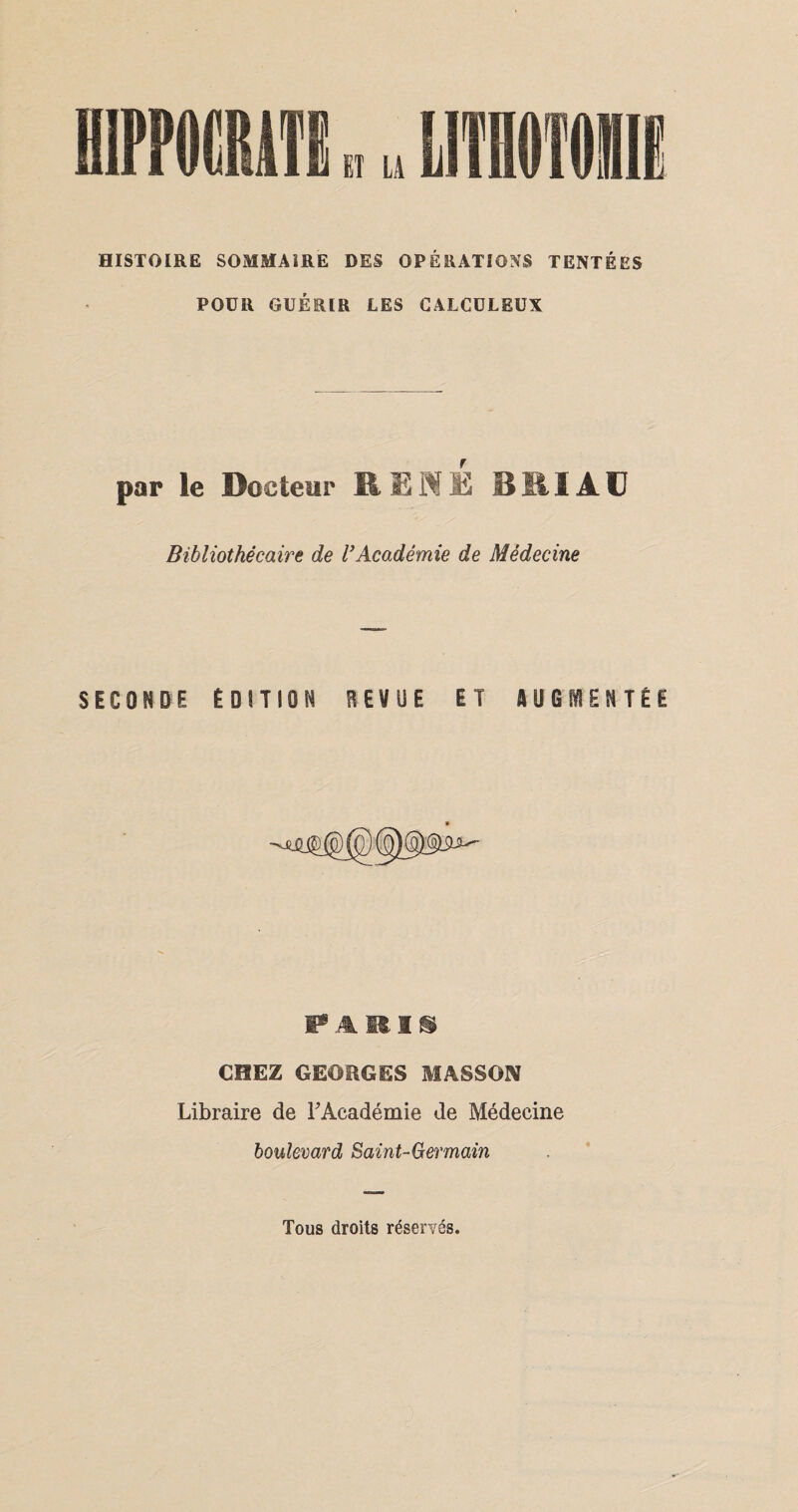 HISTOIRE SOMMAIRE DES OPÉRATIONS TENTÉES POUR GUÉRIR LES CALCÜLEUX par le Docteur RENE BRI AC Bibliothécaire de VAcadémie de Médecine SECONDE ÉDITION REVUE ET AUGMENTÉE PARIS CHEZ GEORGES MASSON Libraire de F Académie de Médecine boulevard Saint-Germain Tous droits réservés.