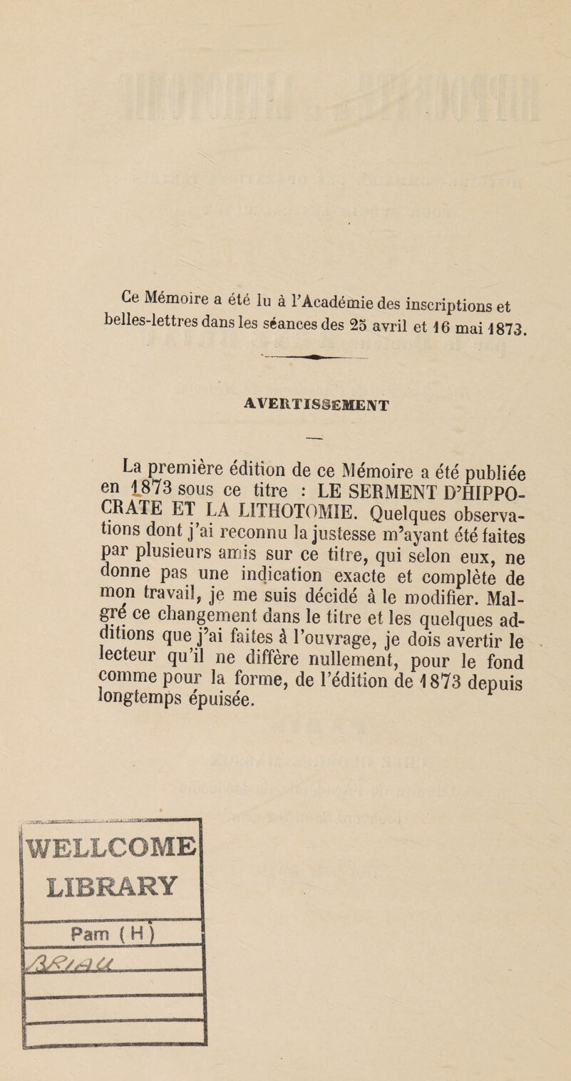 Ce Mémoire a été lu à F Académie des inscriptions et belles-lettres dans les séances des 25 avril et 16 mai 1873. avertissement La première édition de ce Mémoire a été publiée en 1873 sous ce titre : LE SERMENT D’HIPPO¬ CRATE LT LA LITHOTOMIE. Quelques observa¬ tions dont j’ai reconnu la justesse m’ayant été faites par plusieurs amis sur ce titre, qui selon eux, ne donne pas une indication exacte et complète de mon travail, je me suis décidé à le modifier. Mal¬ gré ce changement dans le titre et les quelques ad¬ ditions que j’ai faites à l’ouvrage, je dois avertir le lecteur qu’il ne diffère nullement, pour le fond comme pour la forme, de l’édition de 1873 depuis longtemps épuisée. WELLCOME LIBRARY ; Pam ( H ) te --