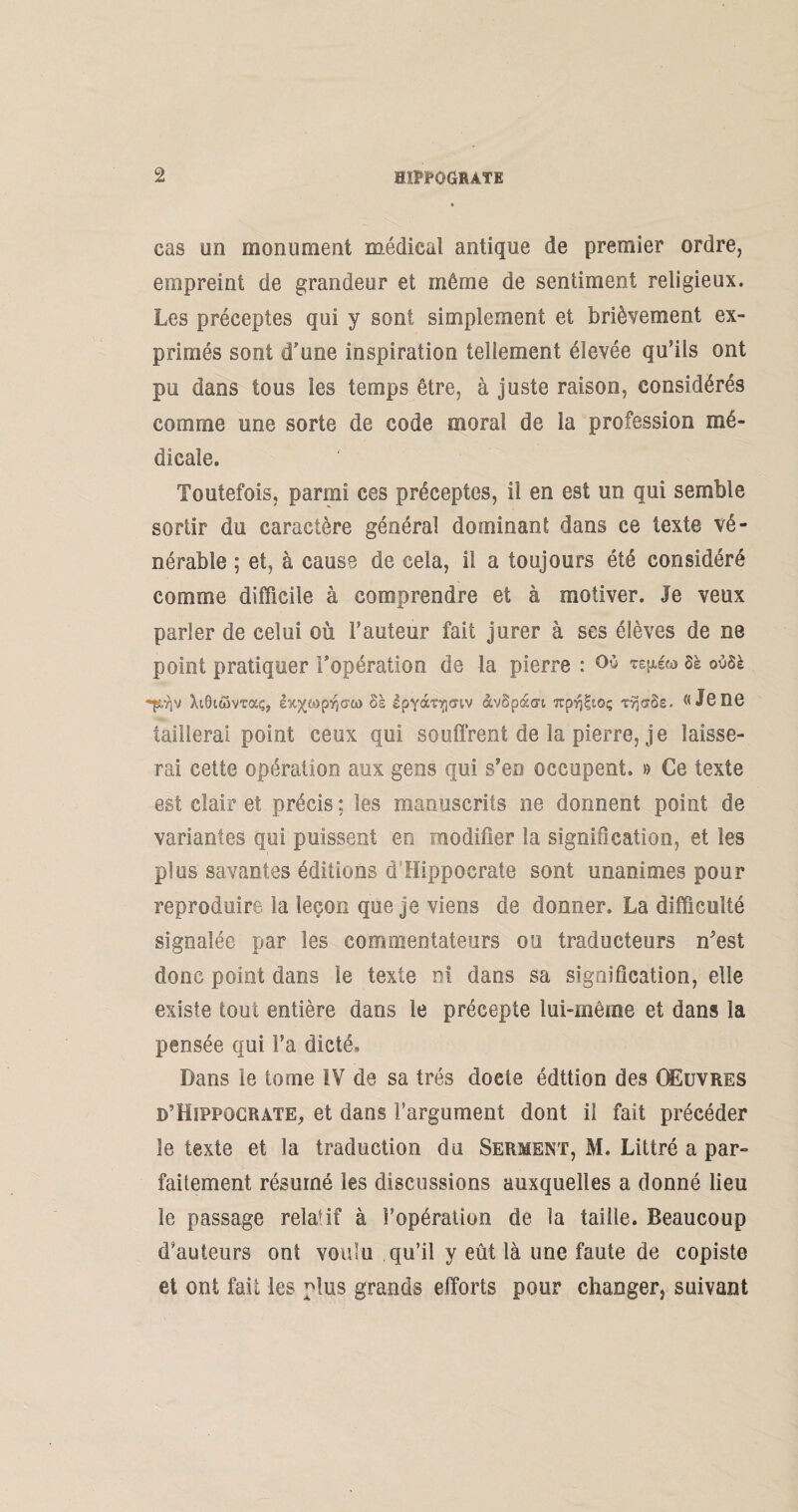 cas un monument médical antique de premier ordre, empreint de grandeur et même de sentiment religieux. Les préceptes qui y sont simplement et brièvement ex¬ primés sont d’une inspiration tellement élevée qu’ils ont pu dans tous les temps être, à juste raison, considérés comme une sorte de code moral de la profession mé¬ dicale. Toutefois, parmi ces préceptes, il en est un qui semble sortir du caractère général dominant dans ce texte vé¬ nérable ; et, à cause de cela, il a toujours été considéré comme difficile à comprendre et à motiver. Je veux parler de celui où Fauteur fait jurer à ses élèves de ne point pratiquer l’opération de la pierre : Où 8è o08è XiOitîmaç, èx’X'MpriGtï) 6s IpyocT^mv àvSpàari wp^to; TyjaSs. «Jene taillerai point ceux qui souffrent de la pierre, je laisse¬ rai cette opération aux gens qui s’eo occupent. » Ce texte est clair et précis ; les manuscrits ne donnent point de variantes qui puissent en modifier la signification, et les plus savantes éditions d Hippocrate sont unanimes pour reproduire la leçon que je viens de donner. La difficulté signalée par les commentateurs ou traducteurs n^est donc point dans le texte ni dans sa signification, elle existe tout entière dans le précepte lui-même et dans la pensée qui Fa dicté. Dans le tome IV de sa très doete édttion des Œuvres d’Hippocrate, et dans l’argument dont il fait précéder le texte et la traduction du Serment, M. Littré a par¬ faitement résumé les discussions auxquelles a donné lieu le passage relafif à l’opération de la taille. Beaucoup d’auteurs ont voulu qu’il y eût là une faute de copiste et ont fait les plus grands efforts pour changer, suivant
