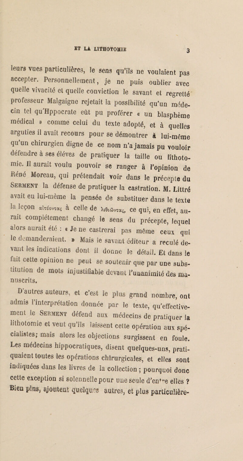 leurs vues particulières, le sens qu’ils ne voulaient pas accepter. Personnellement, je ne puis oublier avec quelle vivacité et quelle conviction le savant et regretté professeur Malgaigne rejetait la possibilité qu’un méde¬ cin tel qu'Hppocrate eût pu proférer « un blasphème médical » comme celui du texte adopté, et à quelles arguties il avait recours pour se démontrer à lui-même qu’un chirurgien digne de ce nom n’a jamais pu vouloir défendre à ses éléves de pratiquer la taille ou lithoto¬ mie. Il aurait voulu pouvoir se ranger à l’opinion de René Moreau, qui prétendait voir dans le précepte du Serment la défense de pratiquer la castration. M. Littré avait eu iui-pjeme la pensée de substituer dans le texte ta leçon aîTàwaç à celle de Xi6iùvra{, ce qui, en effet, au- fttu complètement changé le sens du précepte, lequel aiors aurait été : « Je ne castrerai pas même ceux qui le demanderaient, e Mais ie savant éditeur a reculé de¬ vant les indications dont il donne le détail. Et dans ie 11,1 i;Clte °P'u'on ne P^i se soutenir que par une subs¬ titution de mots injustifiable devant l’unanimité des ma- nuscrits. D’autres auteurs, et c’est le plus grand nombre, ont admis l’interprétation donnée par le texte, qu’efifective- ment le Serment défend aux médecins de pratiquer ia lithotomie et veut qu’ils laissent cette opération aux spé¬ cialistes; mais alors les objections surgissent en foule. Les médecins hippocratiques, disent quelques-uns, prati¬ quaient toutes les opérations chirurgicales, et elles sont indiquées dans les livres de la collection ; pourquoi donc cette exception si solennelle peur une seule d’en’-e elles ? Bien pins, ajoutent quelques autres, et plus particulière-