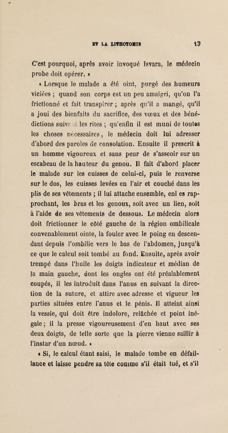 C’est pourquoi, après avoir invoqué Isvara, le médecin probe doit opérer. » « Lorsque le malade a été oint, purgé des humeurs viciées ; quand son corps est un peu amaigri, qu’on l’a frictionné et fait transpirer ; après qu’il a mangé, qu’il a joui des bienfaits du sacrifice, des vœux et des béné¬ dictions suivf i les rites ; qu’enfin il est muni de toutes les choses nécessaires, le médecin doit lui adresser d'abord des paroles de consolation. Ensuite il prescrit à un homme vigoureux et sans peur de s’asseoir sur un escabeau de la hauteur du genou. Il fait d’abord placer le malade sur les cuisses de celui-ci, puis le renverse sur le dos, les cuisses levées en l’air et couché dans les plis de ses vêtements ; il lui attache ensemble, enl es rap¬ prochant, les bras et les genoux, soit avec un lien, soit à l'aide de ses vêtements de dessous. Le médecin alors doit frictionner le côté gauche de la région ombilicale convenablement ointe, la fouler avec le poing en descen¬ dant depuis l’ombilic vers le bas de l’abdomen, jusqu’à ce que le calcul soit tombé au fond. Ensuite, après avoir trempé dans l’huile les doigts indicateur et médian de la main gauche, dont les ongles ont été préalablement coupés, il les introduit dans l’anus en suivant la direc¬ tion de la suture, et attire avec adresse et vigueur les parties situées entre l'anus et le pénis. Il atteint ainsi la vessie, qui doit être indolore, relâchée et point iné¬ gale ; il la presse vigoureusement d’en haut avec ses deux doigts, de telle sorte que la pierre vienne saillir à l’instar d’un nœud. » « Si, le calcul étant saisi, le malade tombe en défail¬ lance et laisse pendre sa tête comme s’il était tué, et s’il
