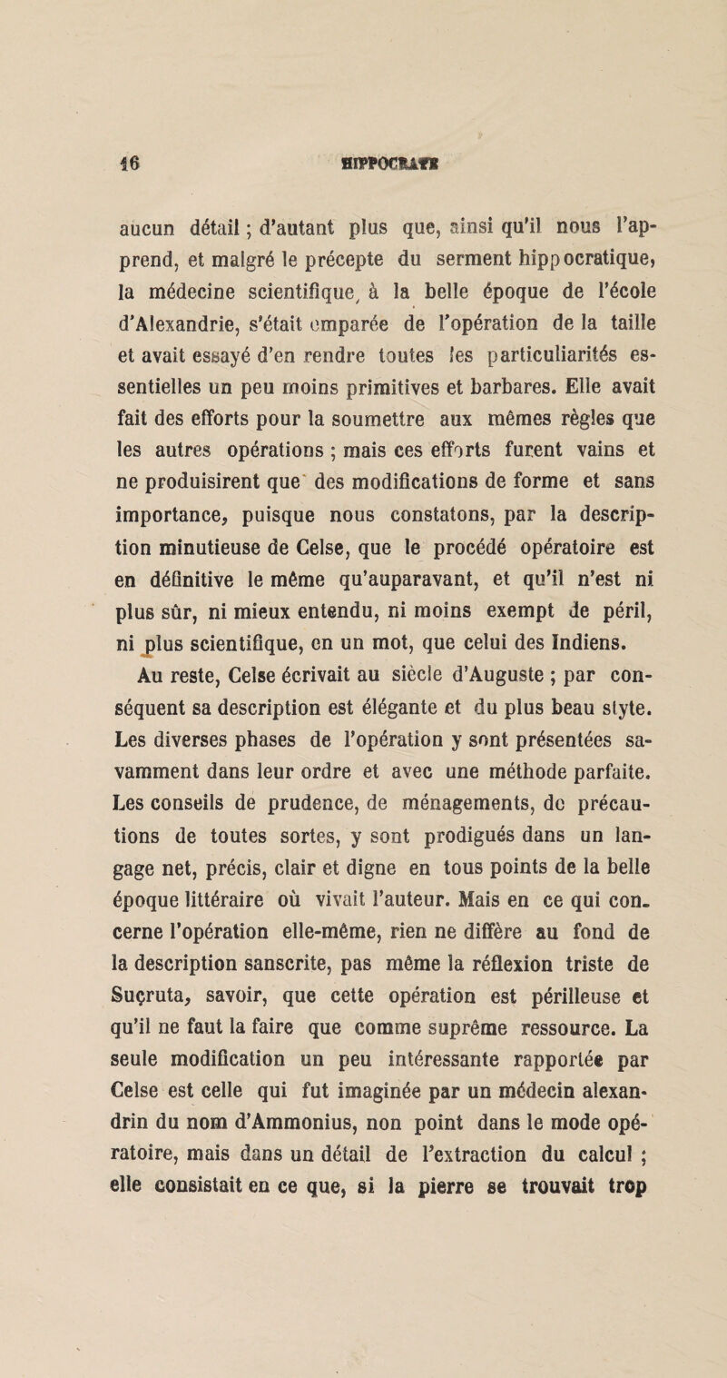 aucun détail ; d’autant plus que, ainsi qu'il nous l’ap¬ prend, et malgré le précepte du serment hippocratique, la médecine scientifique, à la belle époque de l’école d’Alexandrie, s’était emparée de l’opération de la taille et avait essayé d’en rendre toutes les particuliarités es¬ sentielles un peu moins primitives et barbares. Elle avait fait des efforts pour la soumettre aux mêmes règles que les autres opérations ; mais ces efforts furent vains et ne produisirent que des modifications de forme et sans importance* puisque nous constatons, par la descrip¬ tion minutieuse de Celse, que le procédé opératoire est en définitive le même qu’auparavant, et qu’il n’est ni plus sûr, ni mieux entendu, ni moins exempt de péril, ni plus scientifique, en un mot, que celui des Indiens. Au reste, Celse écrivait au siècle d’Auguste ; par con¬ séquent sa description est élégante et du plus beau style. Les diverses phases de l’opération y sont présentées sa¬ vamment dans leur ordre et avec une méthode parfaite. Les conseils de prudence, de ménagements, de précau¬ tions de toutes sortes, y sont prodigués dans un lan¬ gage net, précis, clair et digne en tous points de la belle époque littéraire où vivait l’auteur. Mais en ce qui con¬ cerne l’opération elle-même, rien ne diffère au fond de la description sanscrite, pas même la réflexion triste de Suçruta* savoir, que cette opération est périlleuse et qu’il ne faut la faire que comme suprême ressource. La seule modification un peu intéressante rapportée par Celse est celle qui fut imaginée par un médecin alexan¬ drin du nom d’Ammonius, non point dans le mode opé¬ ratoire, mais dans un détail de l'extraction du calcul ; elle consistait en ce que, si la pierre se trouvait trop