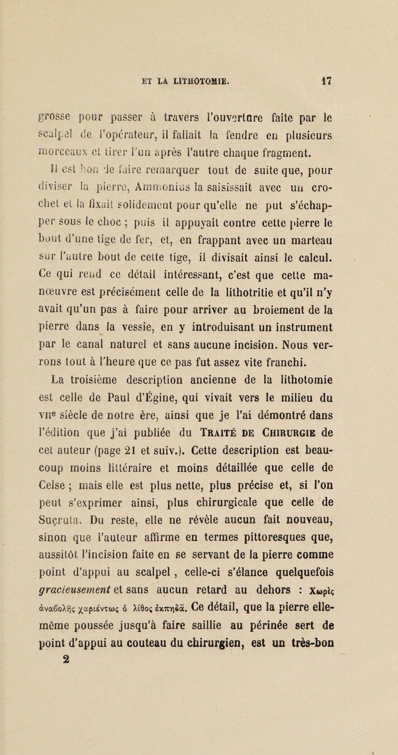 grosse pour passer à travers Couverture faite par le scalpel de l’opérateur, il fallait la fendre en plusieurs morceaux et tirer l’un après l’autre chaque fragment. 11 est bon de faire remarquer tout de suite que, pour diviser la pierre, Ammonius la saisissait avec un cro¬ chet et la fixai! solidement pour qu’elle ne put s’échap¬ per sous le choc ; puis il appuyait contre cette pierre le bout d’une tige de fer, et, en frappant avec un marteau sur l'autre bout de cette tige, il divisait ainsi le calcul. Ce qui rend ce détail intéressant, c’est que cette ma¬ nœuvre est précisément celle de la lithotritie et qu’il n’y avait qu’un pas à faire pour arriver au broiement de la pierre dans la vessie, en y introduisant un instrument par le canal naturel et sans aucune incision. Nous ver¬ rons tout à l’heure que ce pas fut assez vite franchi. La troisième description ancienne de la lithotomie est celle de Paul d’Égine, qui vivait vers le milieu du vne siècle de notre ère, ainsi que je l’ai démontré dans l’édition que j’ai publiée du Traité de Chirurgie de cet auteur (page 21 et suiv.). Cette description est beau¬ coup moins littéraire et moins détaillée que celle de Celse ; mais elle est plus nette, plus précise et, si l’on peut s’exprimer ainsi, plus chirurgicale que celle de Suçruta. Du reste, elle ne révèle aucun fait nouveau, sinon que l’auteur affirme en termes pittoresques que, aussitôt l’incision faite en se servant de la pierre comme point d’appui au scalpel, celle-ci s’élance quelquefois gracieusement et sans aucun retard au dehors : x«piç àvaêoXyjç ^aptévTwç 6 X!0o; Ix7triêà. Ce détail, que la pierre elle- même poussée jusqu’à faire saillie au périnée sert de point d’appui au couteau du chirurgien, est un très-bon 2