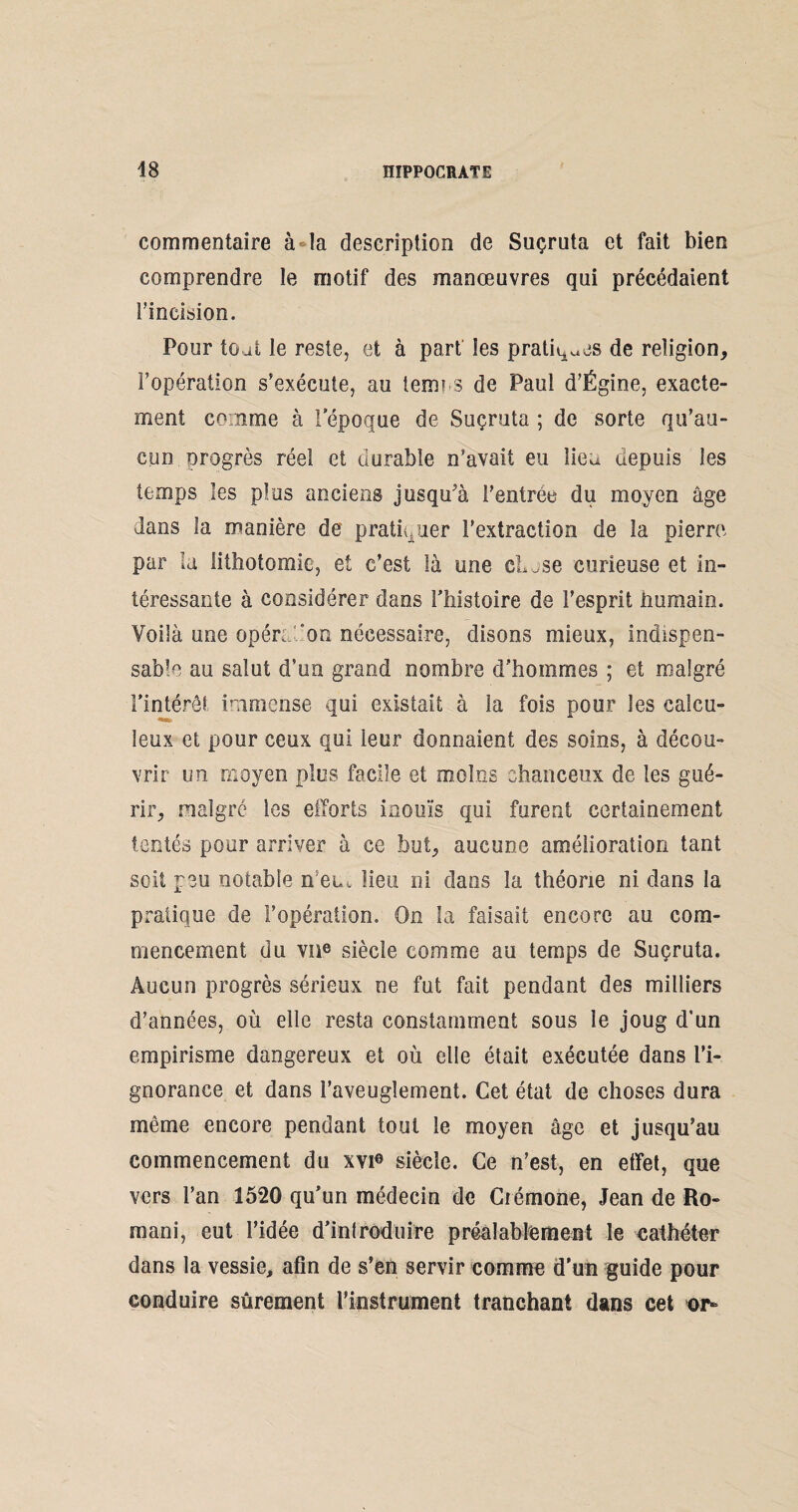 commentaire à-la description de Suçruta et fait bien comprendre le motif des manœuvres qui précédaient l’incision. Pour toafc le reste, et à part les pratiques de religion, l’opération s’exécute, au terni s de Paul d’Égine, exacte¬ ment comme à l'époque de Suçruta ; de sorte qu’au¬ cun orogrès réel et durable n’avait eu lien depuis les temps les plus anciens jusqu’à l'entrée du moyen âge dans la manière de pratiquer l’extraction de la pierre par la lithotomie, et c’est là une Chase curieuse et in¬ téressante à considérer dans l’histoire de l’esprit Humain. Voilà une opéradon nécessaire, disons mieux, indispen¬ sable au salut d’on grand nombre d'hommes ; et malgré l’intérêt immense qui existait à la fois pour les calcu- leux et pour ceux qui leur donnaient des soins, à décou¬ vrir un moyen plus facile et moins chanceux de les gué¬ rir, malgré les efforts inouïs qui furent certainement tentés pour arriver à ce but, aucune amélioration tant soit peu notable n’em lieu ni dans la théorie ni dans la pratique de l’opération. On la faisait encore au com¬ mencement du vne siècle comme au temps de Suçruta. Aucun progrès sérieux ne fut fait pendant des milliers d’années, où elle resta constamment sous le joug d’un empirisme dangereux et où elle était exécutée dans l’i¬ gnorance et dans l’aveuglement. Cet état de choses dura même encore pendant tout le moyen âge et jusqu’au commencement du xvi0 siècle. Ce n’est, en effet, que vers l’an 1520 qu’un médecin de Crémone, Jean de Ro¬ mani, eut l’idée d’introduire préalablement le cathéter dans la vessie, afin de s’en servir comme d'un guide pour conduire sûrement l'instrument tranchant dans cet or-
