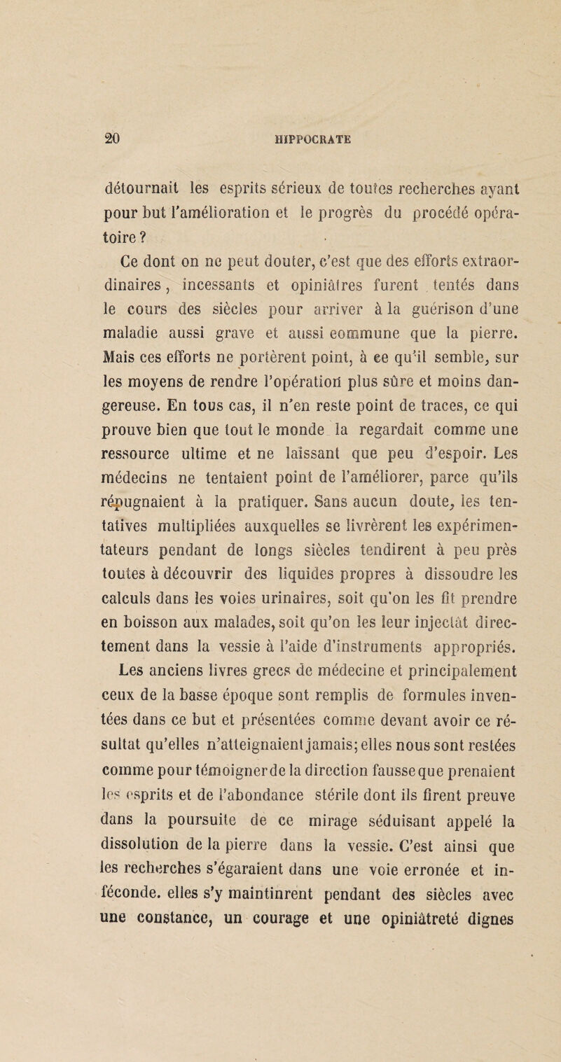 détournait les esprits sérieux de toutes recherches ayant pour but l'amélioration et le progrès du procédé opéra¬ toire ? Ce dont on ne peut douter, c’est que des efforts extraor¬ dinaires , incessants et opiniâtres furent tentés dans le cours des siècles pour arriver à la guérison d’une maladie aussi grave et aussi commune que la pierre. Mais ces efforts ne portèrent point, à ee qu'il semble, sur les moyens de rendre l’opération plus sûre et moins dan¬ gereuse. En tous cas, il n'en reste point de traces, ce qui prouve bien que tout le monde la regardait comme une ressource ultime et ne laissant que peu d’espoir. Les médecins ne tentaient point de l’améliorer, parce qu’ils répugnaient à la pratiquer. Sans aucun doute, les ten¬ tatives multipliées auxquelles se livrèrent les expérimen¬ tateurs pendant de longs siècles tendirent à peu près toutes à découvrir des liquides propres à dissoudre les calculs dans les voies urinaires, soit qu’on les fit prendre en boisson aux malades, soit qu’on les leur injectât direc¬ tement dans la vessie à l’aide d’instruments appropriés. Les anciens livres grecs de médecine et principalement ceux de la basse époque sont remplis de formules inven¬ tées dans ce but et présentées comme devant avoir ce ré¬ sultat qu’elles n’atteignaient jamais; elles nous sont restées comme pour témoigner de la direction fausse que prenaient les esprits et de l’abondance stérile dont ils firent preuve dans la poursuite de ce mirage séduisant appelé la dissolution de la pierre dans la vessie. C’est ainsi que les recherches s’égaraient dans une voie erronée et in¬ féconde. elles s’y maintinrent pendant des siècles avec une constance, un courage et une opiniâtreté dignes