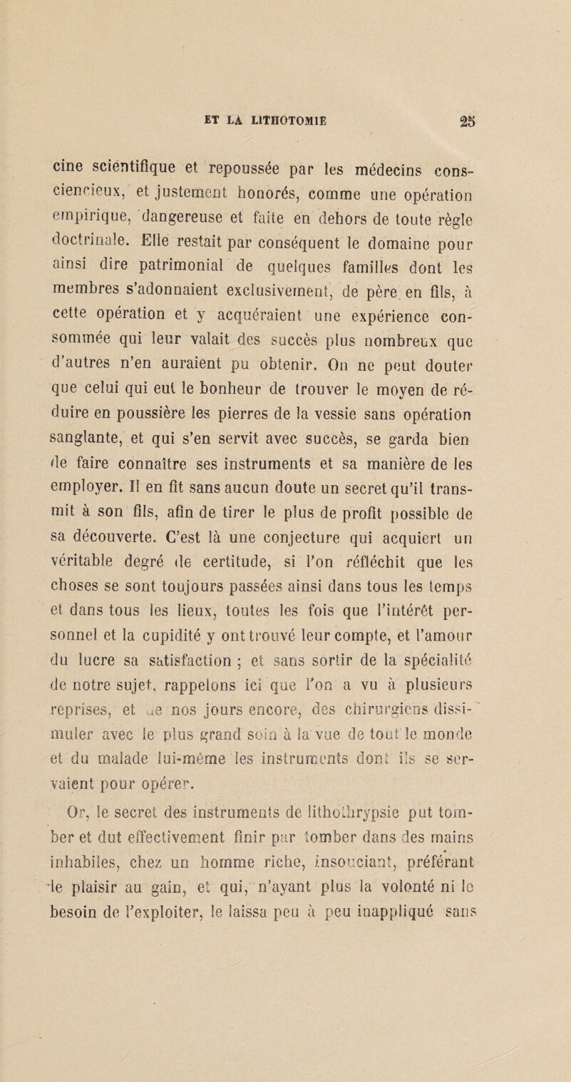 cine scientifique et repoussée par les médecins cons¬ ciencieux, et justement honorés, comme une opération empirique, dangereuse et faite en dehors de toute règle doctrinale. Elle restait par conséquent le domaine pour ainsi dire patrimonial de quelques familles dont les membres s’adonnaient exclusivement, de père en fils, à cette opération et y acquéraient une expérience con¬ sommée qui leur valait des succès plus nombreux que d autres n’en auraient pu obtenir. On ne peut douter que celui qui eut le bonheur de trouver le moyen de ré¬ duire en poussière les pierres de la vessie sans opération sanglante, et qui s’en servit avec succès, se garda bien de faire connaître ses instruments et sa manière de les employer. ï! en fit sans aucun doute un secret qu’il trans¬ mit à son fils, afin de tirer le plus de profit possible de sa découverte. C’est là une conjecture qui acquiert un véritable degré de certitude, si l’on réfléchit que les choses se sont toujours passées ainsi dans tous les temps et dans tous les lieux, toutes les fois que l’intérêt per¬ sonnel et la cupidité y ont trouvé leur compte, et l’amour du lucre sa satisfaction ; et sans sortir de la spécialité de notre sujet, rappelons ici que Ton a vu à plusieurs reprises, et ^e nos jours encore, des chirurgiens dissi¬ muler avec le plus grand soin à la vue de tout le monde et du malade lui-même les instruments dont ils se ser¬ vaient pour opérer. Or, le secret des instruments de îithothrypsie put tom¬ ber et dut effectivement finir par tomber dans des mains inhabiles, chez un homme riche, insouciant, préférant de plaisir au gain, et qui, n’ayant plus la volonté ni le besoin de l’exploiter, le laissa peu à peu inappliqué sans