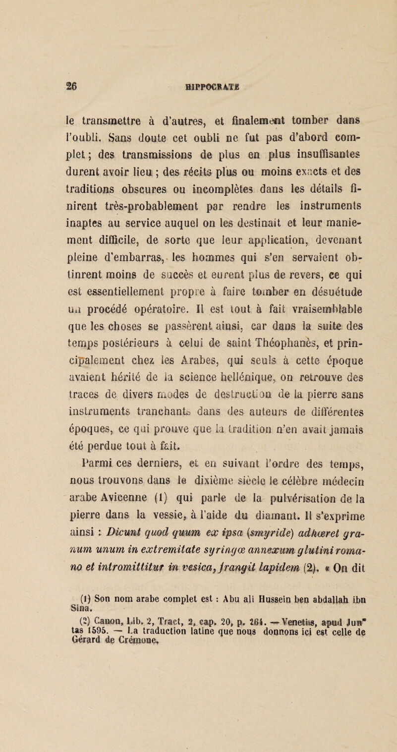 le transmettre à d’antres, et finalement tomber dans l’onbli. Sans doute cet oubli ne fut pas d’abord com¬ plet ; des transmissions de plus en plus insuffisantes durent avoir lieu ; des récits plus ou moins exacts et des traditions obscures ou incomplètes dans les détails fi¬ nirent très-probablement par rendre les instruments inaptes au service auquel on les destinait et leur manie¬ ment difficile, de sorte que leur application, devenant pleine d’embarras, les hommes qui s’en servaient ob¬ tinrent moins de succès et eurent plus de revers, ce qui est essentiellement propre à faire tomber en désuétude un procédé opératoire. Il est tout à fait vraisemblable que les choses se passèrent ainsi, car dans la suite des temps postérieurs à celui de saint Théophanès, et prin¬ cipalement chez les Arabes, qui seuls à cette époque avaient hérité de la science hellénique, on retrouve des traces de divers modes de destruction de la pierre sans instruments tranchante dans des auteurs de différentes époques, ce qui prouve que la tradition n’en avait jamais été perdue tout à fait. Parmi ces derniers, et en suivant l’ordre des temps, nous trouvons dans le dixième siècle le célèbre médecin arabe Avicenne (1) qui parle de la pulvérisation de la pierre dans la vessie, à l’aide du diamant. 11 s’exprime ainsi : Dicunt quod quum ex ipsa (smyride) ad/iœret gra- num unum in extremitate syringœ annexum glutiniroma- no et intromittitur in vesica, jrangit lapidem (2), « On dit (1) Son nom arabe complet est : Abu ali Hussein ben abdallah ibn Sina. (2) Canon, Lib* 2, Tract, 2, cap, 20, p. 264. — Venetiis, apud J un tas 1595. — La traduction latine que nous donnons ici est celle de Gérard de Crémone,