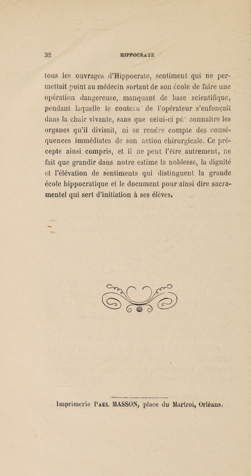 tous les ouvrages d'Hippocrate, sentiment qui ne per¬ mettait point au médecin sortant de son école de faire une opération dangereuse, manquant de base scientifique, pendant laquelle le couteau' de l’opérateur s’enfoncait dans la chair vivante, sans que celui-ci pû connaître les organes qu’il divisait, ni se rendre compte des consé¬ quences immédiates de son action chirurgicale. Ce pré¬ cepte ainsi compris, et il ne peut l’être autrement, ne fait que grandir dans notre estime la noblesse, la dignité et l’élévation de sentiments qui distinguent la grande école hippocratique et le document pour ainsi dire sacra¬ mentel qui sert d’initiation à ses élèves. Imprimerie Paul MASSON, place du Martroi, Orléans.