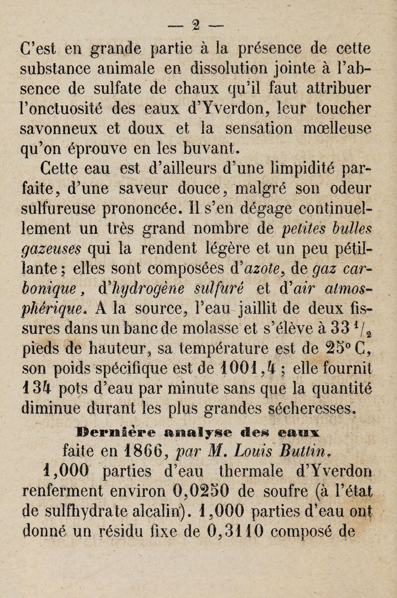 C’est en grande partie à la présence de cette substance animale en dissolution jointe à l’ab¬ sence de sulfate de chaux qu’il faut attribuer l’onctuosité des eaux d’Yverdon, leur toucher savonneux et doux et la sensation moelleuse qu’on éprouve en les buvant. Cette eau est d’ailleurs d’une limpidité par¬ faite, d’une saveur douce, malgré son odeur sulfureuse prononcée. 11 s’en dégage continuel¬ lement un très grand nombre de petites bulles gazeuses qui la rendent légère et un peu pétil¬ lante; elles sont composées d'azote, de gaz car¬ bonique , d hydrogène sulfuré et d'air atmos¬ phérique» A la source, l’eau jaillit de deux fis¬ sures dans un banc de molasse et s’élève à 33 d/2 pieds de hauteur, sa température est de 25° C, son poids spécifique est de 1001 ; elle fournit I3U pots d’eau par minute sans que la quantité diminue durant les plus grandes sécheresses. Dernière analyse «les eaux faite en 1866, par M. Louis Buttin, 1,000 parties d’eau thermale d’Yverdon renferment environ 0,0250 de soufre (à l’état de sulfhydrate alcalin). 1,000 parties d’eau ont donné un résidu fixe de 0,3110 composé de