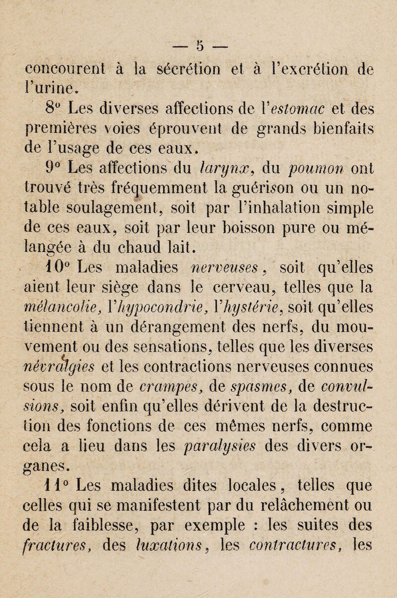 concourent à la sécrétion et à T excrétion de Farine. 8Ü Les diverses affections de Y estomac et des premières voies éprouvent de grands bienfaits de Frisage de ces eaux. 9° Les affections du larynx, du poumon ont trouvé très fréquemment la guérison ou un no¬ table soulagement, soit par l’inhalation simple de ces eaux, soit par leur boisson pure ou mé¬ langée à du chaud lait. 10° Les maladies nerveuses, soit qu’elles aient leur siège dans le cerveau, telles que la mélancolie, Y hypocondrie, Y hystérie-, soit qu’elles tiennent à un dérangement des nerfs, du mou¬ vement ou des sensations, telles que les diverses névralgies et les contractions nerveuses connues sous le nom de crampes, de spasmes, de convul¬ sions, soit enfin qu’elles dérivent de la destruc¬ tion des fonctions de ces mêmes nerfs, comme cela a lieu dans les paralysies des divers or¬ ganes. il0 Les maladies dites locales, telles que celles qui se manifestent par du relâchement ou de la faiblesse, par exemple : les suites des fractures, des luxations, les contractures, les