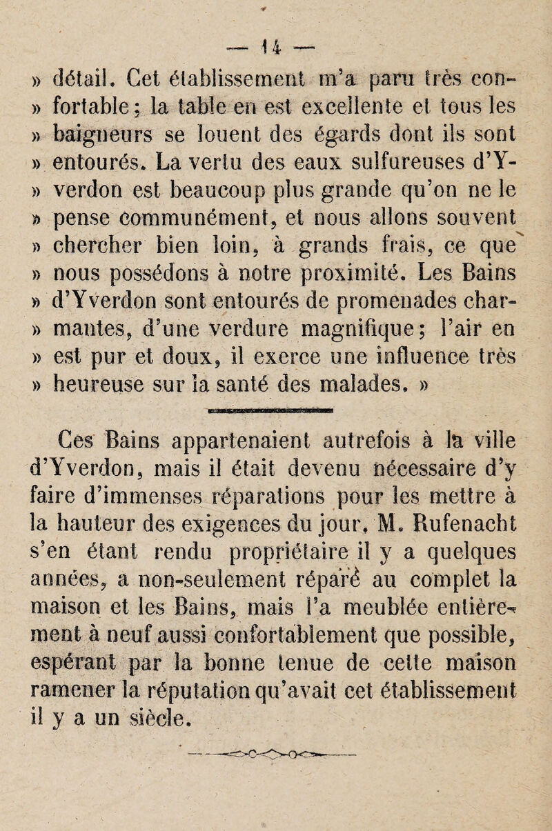 » détail. Cet établissement m’a paru très con- » fortable; la table en est excellente et tous les » baigneurs se louent des égards dont ils sont » entourés. La vertu des eaux sulfureuses d’Y- » verdon est beaucoup plus grande qu’on ne le y* pense communément, et nous allons souvent » chercher bien loin, à grands frais, ce que » nous possédons à notre proximité. Les Bains » d’Y verdon sont entourés de promenades char- » mantes, d’une verdure magnifique; l’air en » est pur et doux, il exerce une influence très » heureuse sur la santé des malades, » Ces Bains appartenaient autrefois à la ville d’Yverdon, mais il était devenu nécessaire d’y faire d’immenses réparations pour les mettre à la hauteur des exigences du jour, M. Rufenaeht s’en étant rendu propriétaire il y a quelques années, a non-seulement réparé au complet la maison et les Bains, mais Fa meublée entière-* ment à neuf aussi confortablement que possible, espérant par la bonne tenue de cette maison ramener la réputation qu’avait cet établissement il y a un siècle.