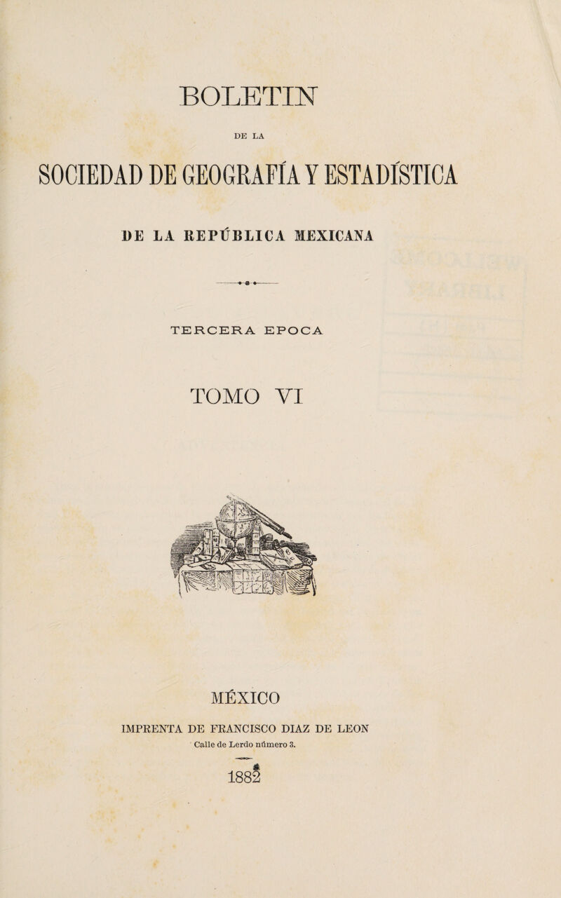 BOLETIN DE LA SOCIEDAD DE GEOGRAFÍA Y ESTADISTICA DE LA REPÚBLICA MEXICANA -- TERCERA EPOCA TOMO VI MÉXICO IMPRENTA DE FRANCISCO DIAZ DE LEON Calle de Lerdo número 3. 188