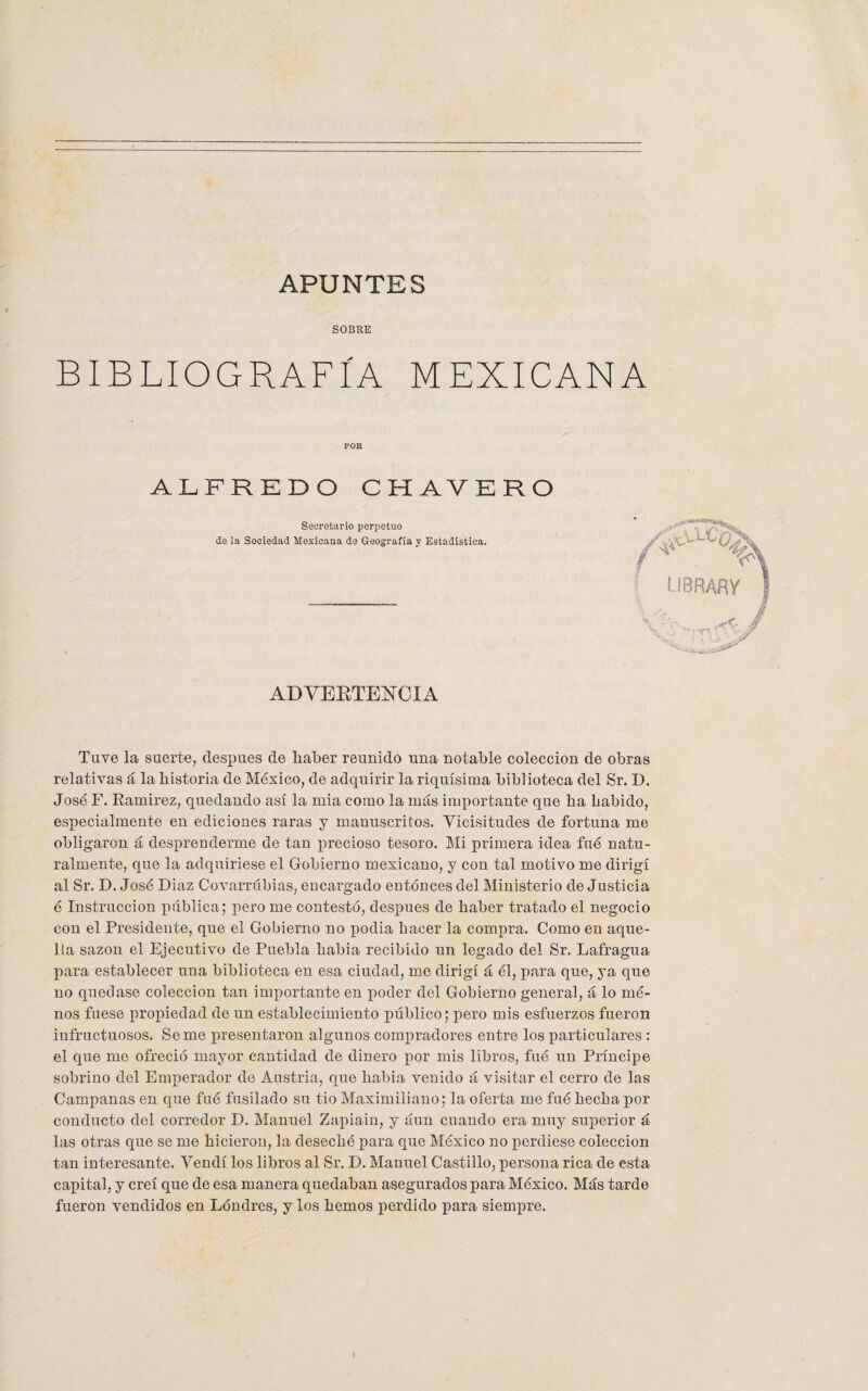 APUNTES SOBRE BIBLIOGRAFÍA MEXICANA POE ALFREDO CHAVERO Secretario perpetuo de la Sociedad Mexicana de Geografía y Estadística. ADVERTENCIA librar? Tuve la suerte, después de haber reunido una notable colección de obras relativas á la historia de México, de adquirir la riquísima biblioteca del Sr. D. José F. Ramírez, quedando así la mia como la más importante que ha habido, especialmente en ediciones raras y manuscritos. Vicisitudes de fortuna me obligaron á desprenderme de tan precioso tesoro. Mi primera idea fué natu¬ ralmente, que la adquiriese el Gobierno mexicano, y con tal motivo me dirigí al Sr. D. José Díaz Covarrúbias, encargado entónces del Ministerio de Justicia é Instrucción pública; pero me contestó, después de haber tratado el negocio con el Presidente, que el Gobierno no podía hacer la compra. Como en aque¬ lla sazón el Ejecutivo de Puebla había recibido un legado del Sr. Lafragua para establecer una biblioteca en esa ciudad, me dirigí á él, para que, ya que no quedase colección tan importante en poder del Gobierno general, á lo mé- nos fuese propiedad de un establecimiento público; pero mis esfuerzos fueron infructuosos. Se me presentaron algunos compradores entre los particulares : el que me ofreció mayor cantidad de dinero por mis libros, fué un Príncipe sobrino del Emperador de Austria, que había venido á visitar el cerro de las Campanas en que fué fusilado su tio Maximiliano; la oferta me fué hecha por conducto del corredor D. Manuel Zapiain, y áun cuando era muy superior á las otras que se me hicieron, la deseché para que México no perdiese colección tan interesante. Vendí los libros al Sr. D. Manuel Castillo, persona rica de esta capital, y creí que de esa manera quedaban asegurados para México. Más tarde fueron vendidos en Londres, y los hemos perdido para siempre.
