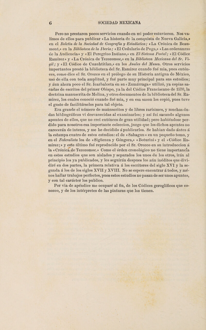 Pero no prestaron pocos servicios cuando en mi poder estuvieron. Nos va¬ limos de ellos para publicar «La historia de la conquista de Nueva Galicia,» en el Boletín de la Sociedad de Geografía y Estadística; «La Crónica de Beau- mont,» en la Biblioteca de la Iberia; «El Cedulario de Puga,» «Las ordenanzas de la Audiencia» y «El Peregrino Indiano,» en El Sistema Postal; «El Códice Ramirez» y «La Crónica de Tezozomoc,» en la Biblioteca Mexicana del Sr. Vi- gil; y «El Códice de Cuauhtitlan,» en los Anales del Museo. Otros servicios importantes prestó la biblioteca del Sr. Ramirez cuando fué mia, pues enton¬ ces, como dice el Sr. Orozco en el prólogo de su Historia antigua de México, usó de ella con toda amplitud, y fué parte muy principal para sus estudios; y aun ahora poco el Sr. Icazbalceta en su« Zumárraga» utilizó, ya copias sa¬ cadas de escritos del primer Obispo, ya la del Códice Franciscano de 1570, la doctrina manuscrita de Molina, y otros documentos de la biblioteca del Sr. Ra¬ mirez, los cuales conoció cuando fué mia, y en esa sazón los copió, pues tuve el gusto de facilitárselos para tal objeto. Era grande el número de manuscritos y de libros rarísimos, y muchas du¬ das bibliográficas vi desvanecidas al examinarlos; y así fui sacando algunos apuntes de ellos, que no creí entónces de gran utilidad; pero habiéndose per¬ dido para nosotros esa importante colección, juzgo que los dichos apuntes no carecerán de interes, y me he decidido ápublicarlos. Se habían dado ántes á la estampa cuatro de estos estudios: el de « Sahagun » en un pequeño tomo, y en el Federalista los de «Sigüenzay Góngora,» «Boturini» y el «Códice Ra¬ mirez;» y este último fué reproducido por el Sr. Orozco en su introducción á la «Crónica de Tezozomoc.» Como el orden cronológico no tiene importancia en estos estudios que son aislados y separados los unos de los otros, irán al principio los ya publicados, y les seguirán después los aún inéditos que divi¬ diré en dos partes, la primera relativa á los escritores del siglo XYI y la se¬ gunda á los de los siglos XYII y XVIII. No se espere encontrar á todos, y mé- nos hallar trabajos perfectos, pues estos estudios no pasan de ser unos apuntes, y con tal carácter los publico. Por via de apéndice me ocuparé al fin, de los Códices geroglíficos que co¬ nozco, y de los intérpretes de las pinturas que los tienen.
