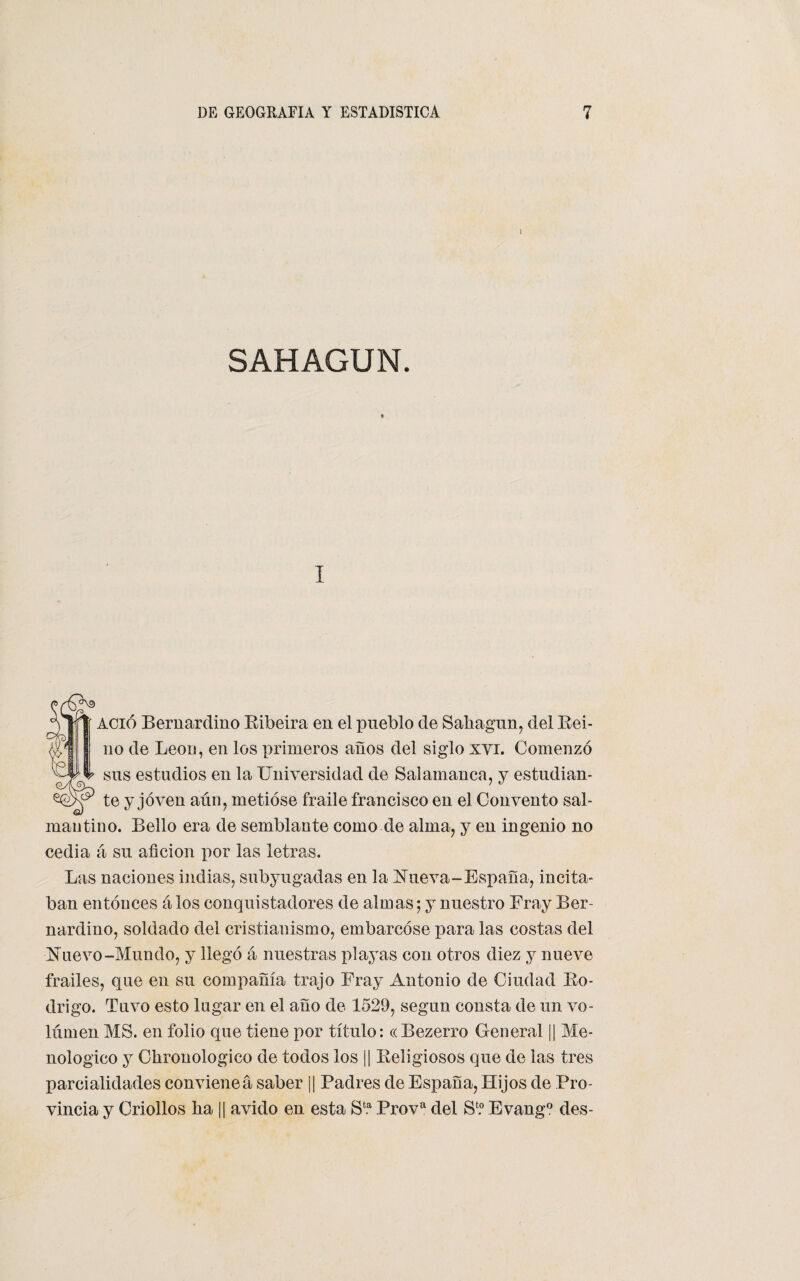 SAHAGUN. i ACió Bernardino Ribeira en el pueblo de Sahagun, del Rei¬ no de León, en los primeros años del siglo xvi. Comenzó sus estudios en la Universidad de Salamanca, y estudian¬ te y joven aún, metióse fraile francisco en el Convento sal¬ mantino. Bello era de semblante como de alma, y en ingenio no cedia á su afición por las letras. Las naciones indias, subyugadas en la Nueva-España, incita¬ ban entonces á los conquistadores de almas; y nuestro Fray Ber¬ nardino, soldado del cristianismo, embarcóse para las costas del Nuevo-Mundo, y llegó á nuestras playas con otros diez y nueve frailes, que en su compañía trajo Fray Antonio de Ciudad Ro¬ drigo. Tuvo esto lugar en el año de 1529, según consta de un vo¬ lumen MS. en folio que tiene por título: «Bezerro General || Me- nologico y Chronologico de todos los || Religiosos que de las tres parcialidades convieneá saber j| Padres de España, Hijos de Pro¬ vincia y Criollos ña || ávido en esta Sfc.a Prova del S1.0 Evang° des-