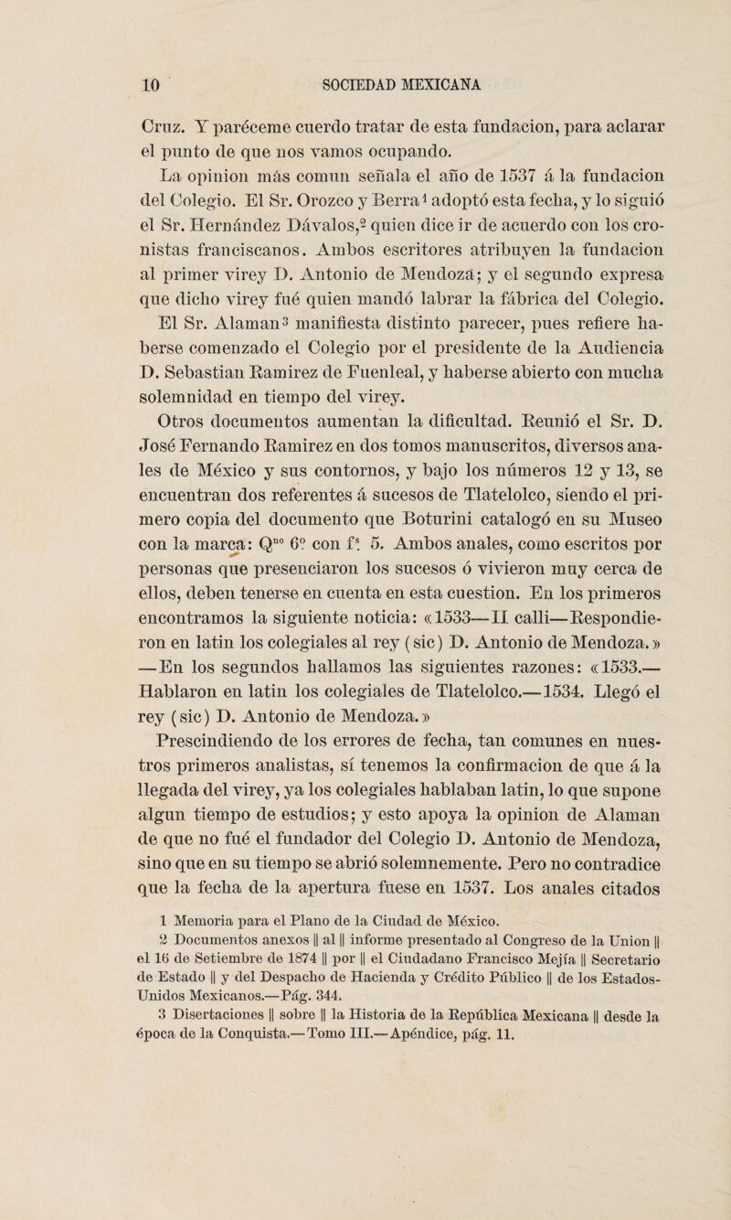 Cruz. Y paréceme cuerdo tratar de esta fundación, para aclarar el punto de que nos vamos ocupando. La opinión más común señala el año de 1537 á la fundación del Colegio. El Sr. Orozco y Berra1 adoptó esta fecha, y lo siguió el Sr. Hernández 1)óvalos,2 quien dice ir de acuerdo con los cro¬ nistas franciscanos. Ambos escritores atribuyen la fundación al primer virey D. Antonio de Mendoza; y el segundo expresa que dicho virey fué quien mandó labrar la fábrica del Colegio. El Sr. Alaman3 manifiesta distinto parecer, pues refiere ha¬ berse comenzado el Colegio por el presidente de la Audiencia D. Sebastian Ramírez de Fuenleal, y haberse abierto con mucha solemnidad en tiempo del virey. % Otros documentos aumentan la dificultad. Reunió el Sr. IX José Fernando Ramirez en dos tomos manuscritos, diversos ana¬ les de México y sus contornos, y bajo los números 12 y 13, se encuentran dos referentes á sucesos de Tlatelolco, siendo el pri¬ mero copia del documento que Boturini catalogó en su Museo con la marca: Qno 6o con fs. 5. Ambos anales, como escritos por personas que presenciaron los sucesos ó vivieron muy cerca de ellos, deben tenerse en cuenta en esta cuestión. En los primeros encontramos la siguiente noticia: «1533—-II calli—Respondie¬ ron en latin los colegiales al rey (sic) D. Antonio de Mendoza.» —En los segundos hallamos las siguientes razones: «1533,— Hablaron en latin los colegiales de Tlatelolco.—1534. Llegó el rey (sic) H. Antonio de Mendoza.» Prescindiendo de los errores de fecha, tan comunes en nues¬ tros primeros analistas, sí tenemos la confirmación de que á la llegada del virey, ya los colegiales hablaban latin, lo que supone algún tiempo de estudios; y esto apoya la opinión de Alaman de que no fué el fundador del Colegio D. Antonio de Mendoza, sino que en su tiempo se abrió solemnemente. Pero no contradice que la fecha de la apertura fuese en 1537. Los anales citados 1 Memoria para el Plano ele la Ciudad de México. 2 Documentos anexos || al || informe presentado al Congreso de la Union || el 16 de Setiembre de 1874 || por || el Ciudadano Francisco Mejía || Secretario de Estado || y del Despacho de Hacienda y Crédito Público || de los Estados- Unidos Mexicanos.—Pág. 344. 3 Disertaciones |¡ sobre || la Historia de la República Mexicana || desde la época de la Conquista.™ Tomo III.™ Apéndice, pág. 11.